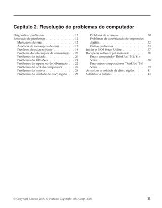 Capítulo 2. Resolução de problemas do computador
Diagnosticar problemas . . . . . . . . 12
Resolução de problemas . . . . . . . . 12
Mensagens de erro . . . . . . . . . 12
Ausência de mensagens de erro . . . . 17
Problema de palavra-passe . . . . . . 19
Problema do interruptor de alimentação . 20
Problemas do teclado . . . . . . . . 20
Problemas do UltraNav . . . . . . . 21
Problemas de espera ou de hibernação . . 22
Problemas do ecrã do computador . . . 26
Problemas da bateria . . . . . . . . 28
Problemas da unidade de disco rígido . . 29
Problema de arranque. . . . . . . . 30
Problemas de autenticação de impressões
digitais. . . . . . . . . . . . . 32
Outros problemas . . . . . . . . . 33
Iniciar o BIOS Setup Utility . . . . . . . 37
Recuperar software pré-instalado . . . . . 38
Para o computador ThinkPad T41/41p
Series . . . . . . . . . . . . . 38
Para outros computadores ThinkPad T40
Series . . . . . . . . . . . . . 39
Actualizar a unidade de disco rígido. . . . 41
Substituir a bateria . . . . . . . . . . 43
© Copyright Lenovo 2005. © Portions Copyright IBM Corp. 2005. 11
 