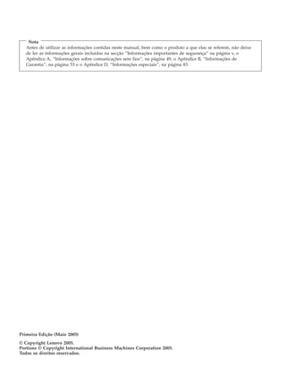 Nota
Antes de utilizar as informações contidas neste manual, bem como o produto a que elas se referem, não deixe
de ler as informações gerais incluídas na secção “Informações importantes de segurança” na página v, o
Apêndice A, “Informações sobre comunicações sem fios”, na página 49, o Apêndice B, “Informações de
Garantia”, na página 53 e o Apêndice D, “Informações especiais”, na página 83.
Primeira Edição (Maio 2005)
© Copyright Lenovo 2005.
Portions © Copyright International Business Machines Corporation 2005.
Todos os direitos reservados.
 