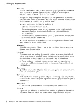 Solução:
Se tiver sido definida uma palavra-passe de ligação, prima qualquer tecla
para visualizar o pedido de palavra-passe de ligação e, em seguida,
escreva a palavra-passe correcta e prima Enter.
Se o pedido de palavra-passe de ligação não for apresentado, é possível
que o nível de luminosidade esteja regulado para o mínimo. Ajuste o nível
de luminosidade, premindo as teclas Fn+Home.
Se o ecrã permanecer em branco, verifique se:
v A bateria está correctamente instalada.
v O transformador está ligado ao computador e o cabo de alimentação
encontra-se ligado a uma tomada eléctrica em boas condições de
funcionamento.
v A alimentação do computador está ligada. (Ligue de novo o interruptor
de alimentação para confirmar.)
Se os itens anteriores estiverem correctos e o ecrã permanecer em branco,
peça assistência para o computador.
Problema:
Quando o computador é ligado, o ecrã fica em branco mas são emitidos
dois ou mais sinais sonoros.
Solução:
Certifique-se de que a placa de memória está correctamente instalada. Se
estiver correctamente instalada mas o ecrã permanecer em branco e forem
emitidos cinco sinais sonoros, peça assistência para o computador.
Se forem emitidos 4 ciclos de 4 sinais sonoros cada um, significa que
ocorreu um problema no microcircuito de segurança. Peça assistência para
o computador.
Problema:
Quando o computador é ligado, é apresentado apenas um ponteiro branco
num ecrã sem informações.
Solução:
Volte a instalar o sistema operativo e ligue a alimentação do computador.
Se continuar a visualizar apenas o ponteiro no ecrã, peça assistência para o
computador.
Problema:
O ecrã fica em branco durante o funcionamento do computador.
Solução
É possível que a função de protecção de ecrã ou de gestão da alimentação
tenha sido activada. Toque no TrackPoint ou no painel táctil, ou prima
Resolução de problemas
18 ThinkPad®
T40 Series Manual de Assistência e Resolução de Problemas
 