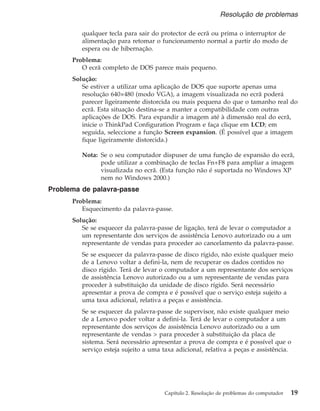 qualquer tecla para sair do protector de ecrã ou prima o interruptor de
alimentação para retomar o funcionamento normal a partir do modo de
espera ou de hibernação.
Problema:
O ecrã completo de DOS parece mais pequeno.
Solução:
Se estiver a utilizar uma aplicação de DOS que suporte apenas uma
resolução 640×480 (modo VGA), a imagem visualizada no ecrã poderá
parecer ligeiramente distorcida ou mais pequena do que o tamanho real do
ecrã. Esta situação destina-se a manter a compatibilidade com outras
aplicações de DOS. Para expandir a imagem até à dimensão real do ecrã,
inicie o ThinkPad Configuration Program e faça clique em LCD; em
seguida, seleccione a função Screen expansion. (É possível que a imagem
fique ligeiramente distorcida.)
Nota: Se o seu computador dispuser de uma função de expansão do ecrã,
pode utilizar a combinação de teclas Fn+F8 para ampliar a imagem
visualizada no ecrã. (Esta função não é suportada no Windows XP
nem no Windows 2000.)
Problema de palavra-passe
Problema:
Esquecimento da palavra-passe.
Solução:
Se se esquecer da palavra-passe de ligação, terá de levar o computador a
um representante dos serviços de assistência Lenovo autorizado ou a um
representante de vendas para proceder ao cancelamento da palavra-passe.
Se se esquecer da palavra-passe de disco rígido, não existe qualquer meio
de a Lenovo voltar a defini-la, nem de recuperar os dados contidos no
disco rígido. Terá de levar o computador a um representante dos serviços
de assistência Lenovo autorizado ou a um representante de vendas para
proceder à substituição da unidade de disco rígido. Será necessário
apresentar a prova de compra e é possível que o serviço esteja sujeito a
uma taxa adicional, relativa a peças e assistência.
Se se esquecer da palavra-passe de supervisor, não existe qualquer meio
de a Lenovo poder voltar a defini-la. Terá de levar o computador a um
representante dos serviços de assistência Lenovo autorizado ou a um
representante de vendas > para proceder à substituição da placa de
sistema. Será necessário apresentar a prova de compra e é possível que o
serviço esteja sujeito a uma taxa adicional, relativa a peças e assistência.
Resolução de problemas
Capítulo 2. Resolução de problemas do computador 19
 
