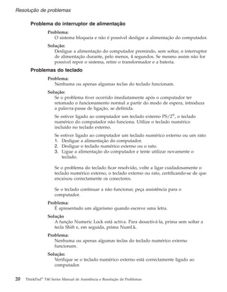 Problema do interruptor de alimentação
Problema:
O sistema bloqueia e não é possível desligar a alimentação do computador.
Solução:
Desligue a alimentação do computador premindo, sem soltar, o interruptor
de alimentação durante, pelo menos, 4 segundos. Se mesmo assim não for
possível repor o sistema, retire o transformador e a bateria.
Problemas do teclado
Problema:
Nenhuma ou apenas algumas teclas do teclado funcionam.
Solução:
Se o problema tiver ocorrido imediatamente após o computador ter
retomado o funcionamento normal a partir do modo de espera, introduza
a palavra-passe de ligação, se definida.
Se estiver ligado ao computador um teclado externo PS/2®
, o teclado
numérico do computador não funciona. Utilize o teclado numérico
incluído no teclado externo.
Se estiver ligado ao computador um teclado numérico externo ou um rato:
1. Desligue a alimentação do computador.
2. Desligue o teclado numérico externo ou o rato.
3. Ligue a alimentação do computador e tente utilizar novamente o
teclado.
Se o problema do teclado ficar resolvido, volte a ligar cuidadosamente o
teclado numérico externo, o teclado externo ou rato, certificando-se de que
encaixou correctamente os conectores.
Se o teclado continuar a não funcionar, peça assistência para o
computador.
Problema:
É apresentado um algarismo quando escreve uma letra.
Solução
A função Numeric Lock está activa. Para desactivá-la, prima sem soltar a
tecla Shift e, em seguida, prima NumLk.
Problema:
Nenhuma ou apenas algumas teclas do teclado numérico externo
funcionam.
Solução:
Verifique se o teclado numérico externo está correctamente ligado ao
computador.
Resolução de problemas
20 ThinkPad®
T40 Series Manual de Assistência e Resolução de Problemas
 