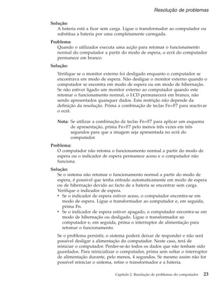 Solução:
A bateria está a ficar sem carga. Ligue o transformador ao computador ou
substitua a bateria por uma completamente carregada.
Problema:
Quando o utilizador executa uma acção para retomar o funcionamento
normal do computador a partir do modo de espera, o ecrã do computador
permanece em branco.
Solução:
Verifique se o monitor externo foi desligado enquanto o computador se
encontrava em modo de espera. Não desligue o monitor externo quando o
computador se encontra em modo de espera ou em modo de hibernação.
Se não estiver ligado um monitor externo ao computador quando este
retomar o funcionamento normal, o LCD permanecerá em branco, não
sendo apresentados quaisquer dados. Esta restrição não depende da
definição da resolução. Prima a combinação de teclas Fn+F7 para reactivar
o ecrã.
Nota: Se utilizar a combinação de teclas Fn+F7 para aplicar um esquema
de apresentação, prima Fn+F7 pelo menos três vezes em três
segundos para que a imagem seja apresentada no ecrã do
computador.
Problema:
O computador não retoma o funcionamento normal a partir do modo de
espera ou o indicador de espera permanece aceso e o computador não
funciona.
Solução:
Se o sistema não retomar o funcionamento normal a partir do modo de
espera, é possível que tenha entrado automaticamente em modo de espera
ou de hibernação devido ao facto de a bateria se encontrar sem carga.
Verifique o indicador de espera.
v Se o indicador de espera estiver aceso, o computador encontra-se em
modo de espera. Ligue o transformador ao computador e, em seguida,
prima Fn.
v Se o indicador de espera estiver apagado, o computador encontra-se em
modo de hibernação ou desligado. Ligue o transformador ao
computador e, em seguida, prima o interruptor de alimentação para
retomar o funcionamento.
Se o problema persistir, o sistema poderá deixar de responder e não será
possível desligar a alimentação do computador. Neste caso, terá de
reiniciar o computador. Perder-se-ão todos os dados que não tenham sido
guardados. Para reinicializar o computador, prima sem soltar o interruptor
de alimentação durante, pelo menos, 4 segundos. Se mesmo assim não for
possível reiniciar o sistema, retire o transformador e a bateria.
Resolução de problemas
Capítulo 2. Resolução de problemas do computador 23
 