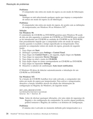 Problema:
O computador não entra em modo de espera ou em modo de hibernação.
Solução:
Verifique se está seleccionada qualquer opção que impeça o computador
de entrar em modo de espera ou de hibernação.
Problema:
O computador não entra em modo de espera, de acordo com as definições
do temporizador, em Windows 98 ou Windows NT®
.
Solução:
Em Windows 98:
O controlador de CD-ROM ou DVD-ROM genérico para Windows 98 acede
de três em três segundos à unidade de CD-ROM ou DVD-ROM para verificar
se foi introduzido um CD-ROM na unidade de CD-ROM ou de DVD-ROM.
Este procedimento impede que o computador entre em modo de espera,
mesmo quando é excedido o tempo especificado no temporizador. Para
permitir ao computador entrar em modo de espera, proceda do seguinte
modo:
1. Faça clique em Start.
2. Desloque o ponteiro para Settings e Control Panel.
3. Faça clique em Control Panel e, em seguida, duplo clique em System.
4. Faça clique no separador Device Manager.
5. Faça clique no sinal + junto de CD-ROM.
6. Faça duplo clique no nome correspondente ao CD-ROM ou DVD-ROM.
7. Faça clique no separador Settings.
8. Desactive o selector de confirmação Auto insert notification.
O Windows 98 deixa de detectar automaticamente a introdução de um
CD-ROM ou DVD-ROM.
Em Windows NT:
Se a função de CD-ROM AutoRun tiver sido activada, o computador não
entra em modo de espera por temporizador. Para activar o temporizador,
desactive a função AutoRun através da edição das informações de
configuração no Registry do Windows, do seguinte modo:
HKEY_LOCAL_MACHINESYSTEM
CurrentControlSetServicesCdrom
Autorun: 0x1 > Autorun: 0
Nota: Antes de efectuar quaisquer alterações, crie uma cópia de segurança do
Registry e da configuração do computador. Se ocorrer algum problema,
poderá restaurar o Registry do sistema e os ficheiros de configuração.
Problema:
O sistema não é activado no momento definido pelo temporizador se o
Resolução de problemas
24 ThinkPad®
T40 Series Manual de Assistência e Resolução de Problemas
 
