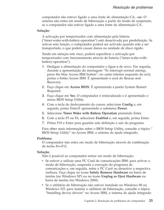 computador não estiver ligado a uma fonte de alimentação CA, -ou- O
sistema não entra em modo de hibernação a partir do modo de suspensão,
se o computador não estiver ligado a uma fonte de alimentação CA.
Solução:
A activação por temporizador com alimentação pela bateria
(″timer-wake-with-battery-operation″) está desactivada por predefinição. Se
activar esta função, o computador poderá ser activado quando está a ser
transportado, o que poderá causar danos na unidade de disco rígido.
Tendo em atenção este risco, poderá especificar a activação por
temporizador com funcionamento através de bateria (″timer-wake-with-
battery-operation″).
1. Desligue a alimentação do computador e ligue-a de novo. Em seguida,
durante a apresentação da mensagem “To interrupt normal startup,
press the blue Access IBM button”, no canto inferior esquerdo do ecrã,
prima o botão Access IBM. É apresentado o ecrã do Rescue and
Recovery.
2. Faça clique em Access BIOS. É apresentada a janela System Restart
Required.
3. Faça clique em Yes. O computador é reinicializado e é apresentado o
menu BIOS Setup Utility.
4. Com a tecla de deslocamento do cursor, seleccione Config e, em
seguida, prima Enter.É apresentado o submenu Power.
5. Seleccione Timer Wake with Battery Operation premindo Enter.
6. Com a tecla F5 ou F6, seleccione Enabled e, em seguida, prima Enter.
7. Prima F10 e Enter para guardar esta definição e sair do programa.
Para obter mais informações sobre o BIOS Setup Utility, consulte o tópico “
BIOS Setup Utility” no Access IBM, o sistema de ajuda integrado.
Problema:
O computador não entra em modo de hibernação através da combinação
de teclas Fn+F12.
Solução:
Não é possível ao computador entrar em modo de hibernação:
v Se estiver a utilizar uma PC Card de comunicações IBM: para activar o
modo de hibernação, suspenda a execução do programa de
comunicações e, em seguida, retire a PC Card ou desactive a respectiva
ranhura. Faça clique no ícone Safely Remove Hardware na barra de
tarefas (no Windows XP) ou no ícone Unplug or Eject Hardware na
barra de tarefas (no Windows 2000).
v Se o utilitário de hibernação não estiver instalado no Windows 98 ou
Windows NT: para instalar o utilitário de hibernação, consulte o tópico
“Installing device drivers” no Access IBM, o sistema de ajuda integrado.
Resolução de problemas
Capítulo 2. Resolução de problemas do computador 25
 