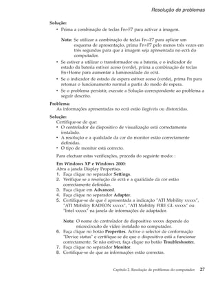 Solução:
v Prima a combinação de teclas Fn+F7 para activar a imagem.
Nota: Se utilizar a combinação de teclas Fn+F7 para aplicar um
esquema de apresentação, prima Fn+F7 pelo menos três vezes em
três segundos para que a imagem seja apresentada no ecrã do
computador.
v Se estiver a utilizar o transformador ou a bateria, e o indicador de
estado da bateria estiver aceso (verde), prima a combinação de teclas
Fn+Home para aumentar a luminosidade do ecrã.
v Se o indicador de estado de espera estiver aceso (verde), prima Fn para
retomar o funcionamento normal a partir do modo de espera.
v Se o problema persistir, execute a Solução correspondente ao problema a
seguir descrito.
Problema:
As informações apresentadas no ecrã estão ilegíveis ou distorcidas.
Solução:
Certifique-se de que:
v O controlador de dispositivo de visualização está correctamente
instalado.
v A resolução e a qualidade da cor do monitor estão correctamente
definidas.
v O tipo de monitor está correcto.
Para efectuar estas verificações, proceda do seguinte modo: :
Em Windows XP e Windows 2000:
Abra a janela Display Properties.
1. Faça clique no separador Settings.
2. Verifique se a resolução do ecrã e a qualidade da cor estão
correctamente definidas.
3. Faça clique em Advanced.
4. Faça clique no separador Adapter.
5. Certifique-se de que é apresentada a indicação ″ATI Mobility xxxxx″,
″ATI Mobility RADEON xxxxx″, ″ATI Mobility FIRE GL xxxxx″ ou
″Intel xxxxx″ na janela de informações de adaptador.
Nota: O nome do controlador de dispositivo xxxxx depende do
microcircuito de vídeo instalado no computador.
6. Faça clique no botão Properties. Active o selector de conformação
″Device status″ e certifique-se de que o dispositivo está a funcionar
correctamente. Se não estiver, faça clique no botão Troubleshooter.
7. Faça clique no separador Monitor.
8. Certifique-se de que as informações estão correctas.
Resolução de problemas
Capítulo 2. Resolução de problemas do computador 27
 