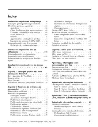 Índice
Informações importantes de segurança . . v
Condições que requerem acção imediata . . . v
Directrizes gerais de segurança . . . . . vii
Assistência . . . . . . . . . . . vii
Cabos de alimentação e transformadores vii
Extensões e dispositivos relacionados . . viii
Fichas e tomadas . . . . . . . . . viii
Baterias. . . . . . . . . . . . . ix
Aquecimento e ventilação do produto. . . x
Segurança da unidade de CD e DVD . . . xi
Informações adicionais de segurança . . . . xi
Declaração de conformidade laser. . . . xv
Informações importantes para os
utilizadores . . . . . . . . . . . xvii
Informações sobre regulamentação
importantes para os utilizadores. . . . . xvii
Informações sobre a capacidade do disco
rígido. . . . . . . . . . . . . . xvii
Localizar informações através do Access
IBM . . . . . . . . . . . . . . xix
Capítulo 1. Descrição geral do seu novo
computador ThinkPad . . . . . . . . 1
Breve descrição do ThinkPad. . . . . . . 2
Características. . . . . . . . . . . . 3
Especificações . . . . . . . . . . . . 5
Cuidados a ter com o computador ThinkPad . 6
Capítulo 2. Resolução de problemas do
computador. . . . . . . . . . . . 11
Diagnosticar problemas . . . . . . . . 12
Resolução de problemas . . . . . . . . 12
Mensagens de erro . . . . . . . . . 12
Ausência de mensagens de erro . . . . 17
Problema de palavra-passe . . . . . . 19
Problema do interruptor de alimentação . 20
Problemas do teclado . . . . . . . . 20
Problemas do UltraNav . . . . . . . 21
Problemas de espera ou de hibernação . . 22
Problemas do ecrã do computador . . . 26
Problemas da bateria . . . . . . . . 28
Problemas da unidade de disco rígido . . 29
Problema de arranque. . . . . . . . 30
Problemas de autenticação de impressões
digitais. . . . . . . . . . . . . 32
Outros problemas . . . . . . . . . 33
Iniciar o BIOS Setup Utility . . . . . . . 37
Recuperar software pré-instalado . . . . . 38
Para o computador ThinkPad T41/41p
Series . . . . . . . . . . . . . 38
Para outros computadores ThinkPad T40
Series . . . . . . . . . . . . . 39
Actualizar a unidade de disco rígido. . . . 41
Substituir a bateria . . . . . . . . . . 43
Capítulo 3. Obter ajuda e assistência . . . 45
Obter ajuda e assistência . . . . . . . . 46
Obter ajuda na Web . . . . . . . . . 46
Contactar o Centro de Suporte a Clientes . . 46
Obter ajuda em todo o mundo . . . . . . 48
Apêndice A. Informações sobre
comunicações sem fios . . . . . . . 49
Interoperar sem fios . . . . . . . . . 49
Ambiente de utilização e saúde . . . . . 50
Utilização autorizada nos Estados Unidos e
Canadá . . . . . . . . . . . . . 50
Activar o ECM (Extended Channel Mode,
Modo de Canal Expandido) . . . . . . . 51
Apêndice B. Informações de Garantia . . 53
Declaração de Garantia Limitada da Lenovo 53
Parte 1 - Termos Gerais . . . . . . . 53
Parte 2 - Termos Específicos dos Países . . 57
Parte 3 - Informações sobre a Garantia . . 72
Apêndice C. CRUs (Customer Replaceable
Units, Unidades Substituíveis pelo Cliente) 81
Apêndice D. Informações especiais . . . 83
Informações especiais . . . . . . . . . 83
Informações especiais sobre saída de
televisão . . . . . . . . . . . . 84
Informações sobre emissões electrónicas. . . 85
Declaração da FCC (Federal
Communications Commission) . . . . . 85
© Copyright Lenovo 2005. © Portions Copyright IBM Corp. 2005. iii
 