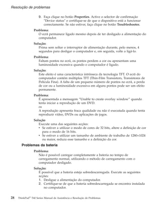 9. Faça clique no botão Properties. Active o selector de confirmação
″Device status″ e certifique-se de que o dispositivo está a funcionar
correctamente. Se não estiver, faça clique no botão Troubleshooter.
Problema:
O ecrã permanece ligado mesmo depois de ter desligado a alimentação do
computador.
Solução:
Prima sem soltar o interruptor de alimentação durante, pelo menos, 4
segundos para desligar o computador e, em seguida, volte a ligá-lo.
Problema:
Faltam pontos no ecrã, os pontos perdem a cor ou apresentam uma
luminosidade excessiva quando o computador é ligado.
Solução:
Este efeito é uma característica intrínseca da tecnologia TFT. O ecrã do
computador contém múltiplos TFT (Thin-Film Transistors, Transístores de
Película Fina). A falta de um pequeno número de pontos no ecrã, a perda
de cor ou a luminosidade excessiva em alguns pontos pode ser um efeito
permanente.
Problema:
É apresentada a mensagem “Unable to create overlay window” quando
tenta iniciar a reprodução de um DVD.
ou
A reprodução apresenta fraca qualidade ou não é executada quando tenta
reproduzir vídeo, DVDs ou aplicações de jogos.
Solução
Execute uma das seguintes acções:
v Se estiver a utilizar o modo de cores de 32 bits, altere a definição de cor
para o modo de 16 bits.
v Se estiver a utilizar um tamanho de ambiente de trabalho de 1280×1024
ou maior, reduza esse tamanho e a definição da cor.
Problemas da bateria
Problema:
Não é possível carregar completamente a bateria no tempo de
carregamento normal, utilizando o método de carregamento com o
computador desligado.
Solução:
É possível que a bateria esteja sobredescarregada. Execute as seguintes
acções:
1. Desligue a alimentação do computador.
2. Certifique-se de que a bateria sobredescarregada se encontra instalada
no computador.
Resolução de problemas
28 ThinkPad®
T40 Series Manual de Assistência e Resolução de Problemas
 