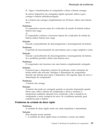 3. Ligue o transformador ao computador e deixe a bateria carregar.
Se estiver disponível um carregador rápido opcional, utilize-o para
carregar a bateria sobredescarregada.
Se a bateria não carregar completamente em 24 horas, utilize uma bateria
nova.
Problema:
O computador encerra antes de o indicador de estado da bateria indicar
bateria sem carga.
ou
O computador continua a funcionar depois de o indicador de estado da
bateria indicar bateria sem carga.
Solução:
Execute o procedimento de descarregamento e recarregamento da bateria.
Problema:
O período de funcionamento de uma bateria com a carga completa é curto.
Solução:
Execute o procedimento de descarregamento e recarregamento da bateria.
Se o problema persistir, utilize uma bateria nova.
Problema:
O computador não funciona com uma bateria completamente carregada.
Solução:
É possível que o dispositivo interno de protecção contra oscilações de
tensão tenha sido activado. Desligue a alimentação do computador
durante um minuto para repor o dispositivo. Em seguida, ligue de novo a
alimentação do computador.
Problema:
A bateria não carrega.
Solução:
A bateria não pode ser carregada quando se encontra demasiado quente.
Neste caso, retire a bateria do computador e deixe-a arrefecer à
temperatura ambiente. Quando tiver arrefecido, volte a instalá-la no
computador e tente carregá-la de novo. Se o problema persistir, peça
assistência para a bateria.
Problemas da unidade de disco rígido
Problema:
A unidade de disco rígido emite um ruído trepidante e intermitente.
Solução:
Esta situação ocorre quando:
v A unidade de disco rígido inicia ou termina o acesso aos dados.
Resolução de problemas
Capítulo 2. Resolução de problemas do computador 29
 
