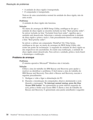 v A unidade de disco rígido é transportada.
v O computador é transportado.
Trata-se de uma característica normal da unidade de disco rígido, não de
uma avaria.
Problema:
A unidade de disco rígido não funciona.
Solução:
No menu de arranque do BIOS Setup Utility, certifique-se de que a
unidade de disco rígido se encontra incluída na lista “Boot priority order”.
Se estiver incluída na lista “Excluded from boot order”, significa que a
unidade está desactivada. Seleccione a entrada correspondente à unidade
de disco rígido e prima a tecla x. Este procedimento move a entrada para
a lista “Boot priority order”.
Se estiver a utilizar um computador ThinkPad T41/T41p Series,
certifique-se de que, no menu de arranque do BIOS Setup Utility, não
existe um ponto de exclamação ! à esquerda da unidade de disco rígido ou
dos respectivos nós ascendentes. Se existir essa notificação, a unidade de
disco rígido estará desactivada. Para activar a unidade, prima a tecla Insert
e desmarque a notificação.
Problema de arranque
Problema:
O sistema operativo Microsoft®
Windows não é iniciado.
Solução:
Utilize a área de trabalho do IBM Rescue and Recovery para ajudar a
resolver ou identificar o problema. É fácil iniciar a área de trabalho do
IBM Rescue and Recovery. Para abrir o Rescue and Recovery, execute o
seguinte procedimento:
1. Desligue e volte a ligar a alimentação do PC.
2. Durante a inicialização do computador, observe atentamente o ecrã.
Quando a mensagem “To interrupt normal startup, press the blue
Access IBM button” for apresentada na parte inferior esquerda do
ecrã, prima o botão azul Access IBM. É aberta a área de trabalho do
Rescue and Recovery. É apresentada uma janela semelhante à seguinte:
Resolução de problemas
30 ThinkPad®
T40 Series Manual de Assistência e Resolução de Problemas
 