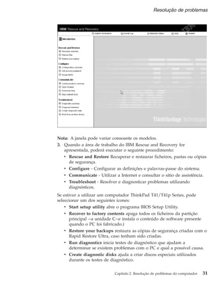 Nota: A janela pode variar consoante os modelos.
3. Quando a área de trabalho do IBM Rescue and Recovery for
apresentada, poderá executar o seguinte procedimento:
v Rescue and Restore Recuperar e restaurar ficheiros, pastas ou cópias
de segurança.
v Configure - Configurar as definições e palavras-passe do sistema.
v Communicate - Utilizar a Internet e consultar o sítio de assistência.
v Troubleshoot - Resolver e diagnosticar problemas utilizando
diagnósticos.
Se estiver a utilizar um computador ThinkPad T41/T41p Series, pode
seleccionar um dos seguintes ícones:
v Start setup utility abre o programa BIOS Setup Utility.
v Recover to factory contents apaga todos os ficheiros da partição
principal --a unidade C--e instala o conteúdo de software presente
quando o PC foi fabricado.)
v Restore your backups restaura as cópias de segurança criadas com o
Rapid Restore Ultra, caso tenham sido criadas.
v Run diagnostics inicia testes de diagnóstico que ajudam a
determinar se existem problemas com o PC e qual a possível causa.
v Create diagnostic disks ajuda a criar discos especiais utilizados
durante os testes de diagnóstico.
Resolução de problemas
Capítulo 2. Resolução de problemas do computador 31
 