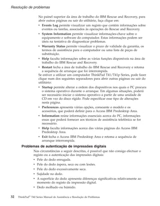 No painel superior da área de trabalho do IBM Rescue and Recovery, para
abrir outras páginas ou sair do utilitário, faça clique em:
v Events Log permite visualizar um registo que contém informações sobre
eventos ou tarefas, associados às operações do Rescue and Recovery.
v System Information permite visualizar informações-chave sobre o
equipamento e software do computador. Estas informações podem ser
úteis na tentativa de diagnosticar problemas.
v Warranty Status permite visualizar o prazo de validade da garantia, os
termos de assistência para o computador ou uma lista de peças de
substituição.
v Help faculta informações sobre as várias funções disponíveis na área de
trabalho do IBM Rescue and Recovery.
v Restart fecha a área de trabalho do IBM Rescue and Recovery e retoma
a sequência de arranque que foi interrompida.
Se estiver a utilizar um computador ThinkPad T41/T41p Series, pode fazer
clique num dos seguintes separadores para abrir outras páginas ou sair do
utilitário:
v Startup permite alterar a ordem dos dispositivos nos quais o PC procura
o sistema operativo durante o arranque. Em algumas situações, poderá
ser necessário iniciar o sistema operativo a partir de uma unidade de
CD em vez do disco rígido. Pode especificar esse tipo de alterações
nesta página.
v Preferences apresenta várias opções, consoante o modelo e os
acessórios, que poderá definir para o Access IBM Predesktop Area.
v Information reúne informações essenciais acerca do PC, informações
essas que poderá fornecer aos técnicos de assistência telefónica se for
necessário.
v Help faculta informações acerca das várias páginas do Access IBM
Predesktop Area.
v Exit fecha o Access IBM Predesktop Area e retoma a sequência de
arranque interrompida.
Problemas de autenticação de impressões digitais
Nas circunstâncias a seguir descritas, é possível que não consiga efectuar o
registo ou a autenticação das impressões digitais:
v Pele do dedo enrugada.
v Pele do dedo áspera, seca ou com lesões.
v Pele do dedo excessivamente seca.
v Sujidade no dedo.
v A superfície do dedo apresenta diferenças significativas relativamente ao
momento do registo da impressão digital.
v Dedo molhado ou húmido.
Resolução de problemas
32 ThinkPad®
T40 Series Manual de Assistência e Resolução de Problemas
 