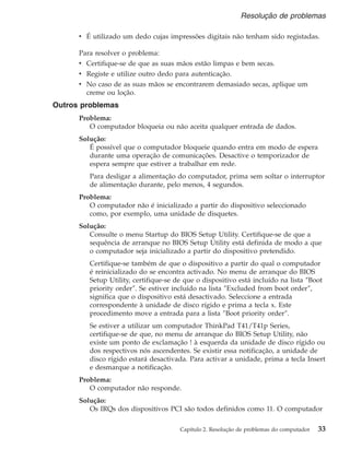 v É utilizado um dedo cujas impressões digitais não tenham sido registadas.
Para resolver o problema:
v Certifique-se de que as suas mãos estão limpas e bem secas.
v Registe e utilize outro dedo para autenticação.
v No caso de as suas mãos se encontrarem demasiado secas, aplique um
creme ou loção.
Outros problemas
Problema:
O computador bloqueia ou não aceita qualquer entrada de dados.
Solução:
É possível que o computador bloqueie quando entra em modo de espera
durante uma operação de comunicações. Desactive o temporizador de
espera sempre que estiver a trabalhar em rede.
Para desligar a alimentação do computador, prima sem soltar o interruptor
de alimentação durante, pelo menos, 4 segundos.
Problema:
O computador não é inicializado a partir do dispositivo seleccionado
como, por exemplo, uma unidade de disquetes.
Solução:
Consulte o menu Startup do BIOS Setup Utility. Certifique-se de que a
sequência de arranque no BIOS Setup Utility está definida de modo a que
o computador seja inicializado a partir do dispositivo pretendido.
Certifique-se também de que o dispositivo a partir do qual o computador
é reinicializado do se encontra activado. No menu de arranque do BIOS
Setup Utility, certifique-se de que o dispositivo está incluído na lista ″Boot
priority order″. Se estiver incluído na lista ″Excluded from boot order″,
significa que o dispositivo está desactivado. Seleccione a entrada
correspondente à unidade de disco rígido e prima a tecla x. Este
procedimento move a entrada para a lista ″Boot priority order″.
Se estiver a utilizar um computador ThinkPad T41/T41p Series,
certifique-se de que, no menu de arranque do BIOS Setup Utility, não
existe um ponto de exclamação ! à esquerda da unidade de disco rígido ou
dos respectivos nós ascendentes. Se existir essa notificação, a unidade de
disco rígido estará desactivada. Para activar a unidade, prima a tecla Insert
e desmarque a notificação.
Problema:
O computador não responde.
Solução:
Os IRQs dos dispositivos PCI são todos definidos como 11. O computador
Resolução de problemas
Capítulo 2. Resolução de problemas do computador 33
 