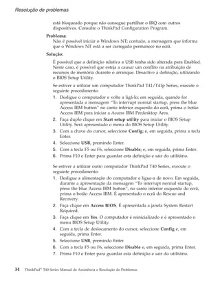 está bloqueado porque não consegue partilhar o IRQ com outros
dispositivos. Consulte o ThinkPad Configuration Program.
Problema:
Não é possível iniciar o Windows NT; contudo, a mensagem que informa
que o Windows NT está a ser carregado permanece no ecrã.
Solução:
É possível que a definição relativa a USB tenha sido alterada para Enabled.
Neste caso, é possível que esteja a causar um conflito na atribuição de
recursos de memória durante o arranque. Desactive a definição, utilizando
o BIOS Setup Utility.
Se estiver a utilizar um computador ThinkPad T41/T41p Series, execute o
seguinte procedimento:
1. Desligue o computador e volte a ligá-lo; em seguida, quando for
apresentada a mensagem “To interrupt normal startup, press the blue
Access IBM button” no canto inferior esquerdo do ecrã, prima o botão
Access IBM para iniciar a Access IBM Predesktop Area.
2. Faça duplo clique em Start setup utility para iniciar o BIOS Setup
Utility. Será apresentado o menu do BIOS Setup Utility.
3. Com a chave do cursor, seleccione Config; e, em seguida, prima a tecla
Enter.
4. Seleccione USB, premindo Enter.
5. Com a tecla F5 ou F6, seleccione Disable; e, em seguida, prima Enter.
6. Prima F10 e Enter para guardar esta definição e sair do utilitário.
Se estiver a utilizar outro computador ThinkPad T40 Series, execute o
seguinte procedimento:
1. Desligue a alimentação do computador e ligue-a de novo. Em seguida,
durante a apresentação da mensagem “To interrupt normal startup,
press the blue Access IBM button”, no canto inferior esquerdo do ecrã,
prima o botão Access IBM. É apresentado o ecrã do Rescue and
Recovery.
2. Faça clique em Access BIOS. É apresentada a janela System Restart
Required.
3. Faça clique em Yes. O computador é reinicializado e é apresentado o
menu BIOS Setup Utility.
4. Com a tecla de deslocamento do cursor, seleccione Config e, em
seguida, prima Enter.
5. Seleccione USB, premindo Enter.
6. Com a tecla F5 ou F6, seleccione Disable e, em seguida, prima Enter.
7. Prima F10 e Enter para guardar esta definição e sair do utilitário.
Resolução de problemas
34 ThinkPad®
T40 Series Manual de Assistência e Resolução de Problemas
 