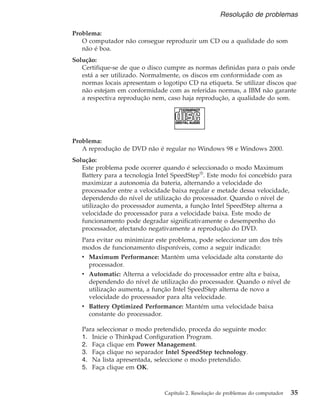 Problema:
O computador não consegue reproduzir um CD ou a qualidade do som
não é boa.
Solução:
Certifique-se de que o disco cumpre as normas definidas para o país onde
está a ser utilizado. Normalmente, os discos em conformidade com as
normas locais apresentam o logotipo CD na etiqueta. Se utilizar discos que
não estejam em conformidade com as referidas normas, a IBM não garante
a respectiva reprodução nem, caso haja reprodução, a qualidade do som.
Problema:
A reprodução de DVD não é regular no Windows 98 e Windows 2000.
Solução:
Este problema pode ocorrer quando é seleccionado o modo Maximum
Battery para a tecnologia Intel SpeedStep®
. Este modo foi concebido para
maximizar a autonomia da bateria, alternando a velocidade do
processador entre a velocidade baixa regular e metade dessa velocidade,
dependendo do nível de utilização do processador. Quando o nível de
utilização do processador aumenta, a função Intel SpeedStep alterna a
velocidade do processador para a velocidade baixa. Este modo de
funcionamento pode degradar significativamente o desempenho do
processador, afectando negativamente a reprodução do DVD.
Para evitar ou minimizar este problema, pode seleccionar um dos três
modos de funcionamento disponíveis, como a seguir indicado:
v Maximum Performance: Mantém uma velocidade alta constante do
processador.
v Automatic: Alterna a velocidade do processador entre alta e baixa,
dependendo do nível de utilização do processador. Quando o nível de
utilização aumenta, a função Intel SpeedStep alterna de novo a
velocidade do processador para alta velocidade.
v Battery Optimized Performance: Mantém uma velocidade baixa
constante do processador.
Para seleccionar o modo pretendido, proceda do seguinte modo:
1. Inicie o Thinkpad Configuration Program.
2. Faça clique em Power Management.
3. Faça clique no separador Intel SpeedStep technology.
4. Na lista apresentada, seleccione o modo pretendido.
5. Faça clique em OK.
Resolução de problemas
Capítulo 2. Resolução de problemas do computador 35
 