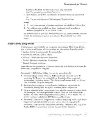 de Janeiro de 2005): a última versão está disponível em
http://www.lenovo.com/think/support/
v Drive Fitness Test (v3.99 ou anterior): A última versão está disponível
em
http://www.hitachigst.com/hdd/support/download.htm
Notas:
1. A Lenovo não garante o funcionamento correcto do Drive Fitness Test.
2. Para utilizar uma unidade de disco rígido adicional, actualize o
software proprietário para a última versão.
Se, mesmo assim, a aplicação não for executada de forma correcta, contacte
o local de compra ou o técnico dos serviços de assistência para obter
ajuda.
Iniciar o BIOS Setup Utility
O computador tem instalado um programa, denominado BIOS Setup Utility,
que permite ao utilizador seleccionar diversos parâmetros de configuração.
v Config: Definir a configuração do computador.
v Date/Time: Definir a data e a hora.
v Security: Definir as funções de segurança.
v Startup: Definir o dispositivo de arranque.
v Restart: Reiniciar o sistema.
Nota: Muitos dos parâmetros podem ser definidos mais facilmente através do
ThinkPad Configuration Program.
Para iniciar o BIOS Setup Utility, proceda do seguinte modo:
1. Para se proteger contra perda de dados acidental, crie uma cópia de
segurança do Registry do computador e dos dados. Para obter mais
informações, consulte o tópico “Data backup-and-restore tools” no Access
IBM, o sistema de ajuda integrado.
2. Retire qualquer disquete eventualmente introduzida na unidade de
disquetes e, em seguida, desligue a alimentação do computador.
3. Ligue a alimentação do computador e, em seguida, durante a apresentação
da mensagem “To interrupt normal startup, press the blue Access IBM
button” no canto inferior esquerdo do ecrã, prima o botão Access IBM. É
aberto o área de trabalho do IBM Rescue and Recovery.
4. Se estiver a utilizar um computador ThinkPad T41/T41p Series, faça duplo
clique em Start setup utility e avance para o passo 6 na página 38.
Se estiver a utilizar outro computador ThinkPad T40 Series, faça clique em
Access BIOS: É apresentada a janela System Restart Required.
Resolução de problemas
Capítulo 2. Resolução de problemas do computador 37
 