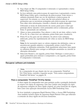 5. Faça clique em Yes. O computador é reiniciado e é apresentado o menu
BIOS Setup Utility.
6. Se tiver definido uma palavra-passe de supervisor, é apresentado o menu
BIOS Setup Utility após a introdução da palavra-passe. Pode iniciar o
utilitário premindo Enter em vez de introduzir a palavra-passe de
supervisor. No entanto, se o fizer, não lhe será possível alterar os
parâmetros que se encontram protegidos pela palavra-passe de supervisor.
Para obter mais informações, consulte o sistema de ajuda integrado.
Utilizando as teclas de deslocamento do cursor, passe para o item que
pretende alterar. Quando o item pretendido estiver evidenciado, prima
Enter. É apresentado um submenu.
7. Altere os itens pretendidos. Para alterar o valor de um item, utilize a tecla
F5 ou F6. Se o item tiver um submenu, prima Enter para visualizá-lo.
8. Prima F3 ou Esc para sair do submenu. Se estiver num submenu
imbricado, prima Esc repetidamente até voltar ao menu do BIOS Setup
Utility.
Nota: Se for necessário repor os valores originais das definições, como se
encontravam quando adquiriu o computador, prima a tecla F9 para
carregar as definições assumidas. Pode igualmente seleccionar uma opção
no submenu Restart para carregar as definições assumidas ou cancelar as
alterações efectuadas.
9. Seleccione Restart e, em seguida, prima Enter. Desloque o cursor para a
opção pretendida para reiniciar o computador e, em seguida, prima Enter.
O computador é reiniciado.
Recuperar software pré-instalado
Nota:
Se o computador de que dispõe não for um computador ThinkPad
T41/T41p Series, consulte a seguinte secção: “Para outros computadores
ThinkPad T40 Series” na página 39.
Para o computador ThinkPad T41/41p Series
O disco rígido do computador tem uma partição oculta e protegida destinada
ao arquivo de cópias de segurança. Esta área contém uma imagem da cópia
de segurança completa do disco rígido original, tal como fornecido de origem,
bem como uma aplicação denominada Access IBM Predesktop Area.
Se tiver instalado o programa Rapid Restore Ultra, o Access IBM Predesktop
Area também incluirá cópias de segurança Rapid Restore Ultra que reflectem
o conteúdo do disco rígido em diversos momentos.
Iniciar o BIOS Setup Utility
38 ThinkPad®
T40 Series Manual de Assistência e Resolução de Problemas
 