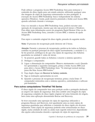 Pode utilizar o programa Access IBM Predesktop Area para restaurar o
conteúdo do disco rígido para um estado anterior, utilizando qualquer uma
das imagens de cópia de segurança armazenadas na área protegida. A
execução do Access IBM Predesktop Area é independente do sistema
operativo Windows. Assim, pode iniciá-la premindo o botão azul Access IBM,
quando solicitado durante o arranque.
Uma vez iniciado o Access IBM Predesktop Area, poderá executar uma
operação de recuperação, mesmo que não seja possível iniciar o Windows.
Para obter mais informações acerca do programa Rapid Restore Ultra ou do
Access IBM Predesktop Area, consulte o Access IBM, o sistema de ajuda
integrado.
Para repor o conteúdo original do disco rígido, proceda do seguinte modo:
Nota: O processo de recuperação pode demorar até 2 horas.
Atenção: Durante o processo de recuperação, perder-se-ão todos os ficheiros
contidos na partição principal do disco rígido (normalmente, a unidade C:).
Se for possível, certifique-se de que cria cópias de segurança dos ficheiros
guardados na unidade C antes de iniciar.
1. Se possível, guarde todos os ficheiros e encerre o sistema operativo.
2. Desligue o computador.
3. Ligue a alimentação do computador. Observe atentamente o ecrã. Quando
for apresentada a seguintes mensagem, prima o botão Access IBM azul
para abrir o Access IBM Predesktop Area: ″To interrupt normal startup,
press the blue Access IBM button.″
4. Faça duplo clique em Recover to factory contents.
5. Siga as instruções apresentadas no ecrã.
6. Quando o processo de recuperação terminar, prima a tecla Enter. O
computador reinicializa com o sistema operativo, controladores e software
pré-instalados.
Para outros computadores ThinkPad T40 Series
O disco rígido do computador tem uma partição oculta e protegida destinada
ao arquivo de cópias de segurança. Esta área contém uma imagem da cópia
de segurança completa do disco rígido original, tal como fornecido de origem,
bem como uma aplicação denominada Rescue and Recovery.
Se tiver executado uma operação de cópia de segurança utilizando o
programa Rescue and Recovery, terá igualmente uma ou mais cópias de
segurança guardadas que reflectem o conteúdo do disco rígido em diversos
momentos. Estas cópias de segurança poderão estar armazenadas no disco
rígido, numa unidade de rede ou ainda num suporte removível, dependendo
das opções seleccionadas durante a operação de cópia de segurança.
Recuperar software pré-instalado
Capítulo 2. Resolução de problemas do computador 39
 