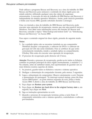 Pode utilizar o programa Rescue and Recovery ou o área de trabalho do IBM
Rescue and Recovery para restaurar o conteúdo do disco rígido para um
estado anterior, utilizando qualquer uma das cópias de segurança
armazenadas. A execução da área de trabalho do IBM Rescue and Recovery é
independente do sistema operativo Windows. Assim, pode iniciá-la premindo
o botão azul Access IBM, quando solicitado durante o arranque.
Uma vez iniciada a área de trabalho do IBM Rescue and Recovery, pode
executar uma operação de recuperação, mesmo que não seja possível iniciar o
Windows. Para obter mais informações acerca das funções do Rescue and
Recovery, consulte o tópico “Data backup-and-restore tools” ou “Introducing
Rescue and Recovery” no Access IBM.
Para repor o conteúdo original do disco rígido, proceda do seguinte modo:
Notas:
1. Se a unidade óptica não se encontrar instalada no seu computador
ThinkPad durante a recuperação, o software de DVD e o software de
gravação de CDs não serão instalados. Para se certificar de que serão
correctamente instalados, instale a unidade óptica no compartimento
Ultrabay Slim antes de executar uma operação de recuperação.
2. O processo de recuperação pode demorar até 2 horas.
Atenção: Durante o processo de recuperação, perder-se-ão todos os ficheiros
contidos na partição principal do disco rígido (normalmente, a unidade C:).
No entanto, antes de substituir dados, terá oportunidade de guardar um ou
mais ficheiros noutros suportes de dados.
1. Se possível, guarde todos os ficheiros e encerre o sistema operativo.
2. Desligue a alimentação do computador durante, pelo menos, 5 segundos.
3. Ligue a alimentação do computador. Observe atentamente o ecrã. Durante
a apresentação da mensagem “To interrupt normal startup, press the blue
Access IBM button”, na parte inferior esquerda do ecrã, prima o botão
Access IBM. É aberto o área de trabalho do IBM Rescue and Recovery.
4. Faça clique em Restore your system.
5. Faça clique em Restore my hard drive to the original factory state e, em
seguida, faça clique em Next.
6. Siga as instruções apresentadas no ecrã.
7. Quando o processo de recuperação terminar, prima a tecla Enter. O
computador reinicializa com o sistema operativo, controladores e software
pré-instalados.
Recuperar software pré-instalado
40 ThinkPad®
T40 Series Manual de Assistência e Resolução de Problemas
 