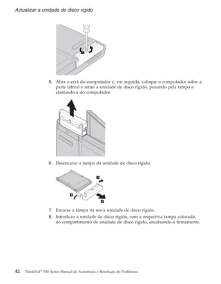 5. Abra o ecrã do computador e, em seguida, coloque o computador sobre a
parte lateral e retire a unidade de disco rígido, puxando pela tampa e
afastando-a do computador.
6. Desencaixe a tampa da unidade de disco rígido.
7. Encaixe a tampa na nova unidade de disco rígido.
8. Introduza a unidade de disco rígido, com a respectiva tampa colocada,
no compartimento de unidade de disco rígido, encaixando-a firmemente.
Actualizar a unidade de disco rígido
42 ThinkPad®
T40 Series Manual de Assistência e Resolução de Problemas
 