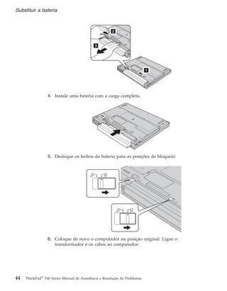 4. Instale uma bateria com a carga completa.
5. Desloque os fechos da bateria para as posições de bloqueio.
6. Coloque de novo o computador na posição original. Ligue o
transformador e os cabos ao computador.
Substituir a bateria
44 ThinkPad®
T40 Series Manual de Assistência e Resolução de Problemas
 