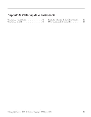 Capítulo 3. Obter ajuda e assistência
Obter ajuda e assistência . . . . . . . . 46
Obter ajuda na Web . . . . . . . . . 46
Contactar o Centro de Suporte a Clientes . . 46
Obter ajuda em todo o mundo . . . . . . 48
© Copyright Lenovo 2005. © Portions Copyright IBM Corp. 2005. 45
 