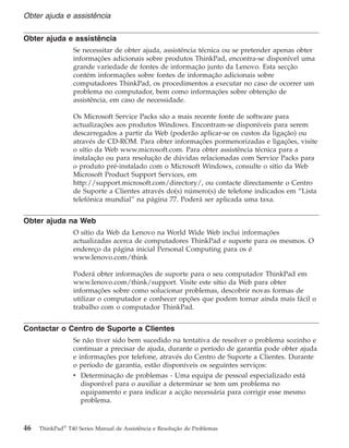 Obter ajuda e assistência
Se necessitar de obter ajuda, assistência técnica ou se pretender apenas obter
informações adicionais sobre produtos ThinkPad, encontra-se disponível uma
grande variedade de fontes de informação junto da Lenovo. Esta secção
contém informações sobre fontes de informação adicionais sobre
computadores ThinkPad, os procedimentos a executar no caso de ocorrer um
problema no computador, bem como informações sobre obtenção de
assistência, em caso de necessidade.
Os Microsoft Service Packs são a mais recente fonte de software para
actualizações aos produtos Windows. Encontram-se disponíveis para serem
descarregados a partir da Web (poderão aplicar-se os custos da ligação) ou
através de CD-ROM. Para obter informações pormenorizadas e ligações, visite
o sítio da Web www.microsoft.com. Para obter assistência técnica para a
instalação ou para resolução de dúvidas relacionadas com Service Packs para
o produto pré-instalado com o Microsoft Windows, consulte o sítio da Web
Microsoft Product Support Services, em
http://support.microsoft.com/directory/, ou contacte directamente o Centro
de Suporte a Clientes através do(s) número(s) de telefone indicados em “Lista
telefónica mundial” na página 77. Poderá ser aplicada uma taxa.
Obter ajuda na Web
O sítio da Web da Lenovo na World Wide Web inclui informações
actualizadas acerca de computadores ThinkPad e suporte para os mesmos. O
endereço da página inicial Personal Computing para os é
www.lenovo.com/think
Poderá obter informações de suporte para o seu computador ThinkPad em
www.lenovo.com/think/support. Visite este sítio da Web para obter
informações sobre como solucionar problemas, descobrir novas formas de
utilizar o computador e conhecer opções que podem tornar ainda mais fácil o
trabalho com o computador ThinkPad.
Contactar o Centro de Suporte a Clientes
Se não tiver sido bem sucedido na tentativa de resolver o problema sozinho e
continuar a precisar de ajuda, durante o período de garantia pode obter ajuda
e informações por telefone, através do Centro de Suporte a Clientes. Durante
o período de garantia, estão disponíveis os seguintes serviços:
v Determinação de problemas - Uma equipa de pessoal especializado está
disponível para o auxiliar a determinar se tem um problema no
equipamento e para indicar a acção necessária para corrigir esse mesmo
problema.
Obter ajuda e assistência
46 ThinkPad®
T40 Series Manual de Assistência e Resolução de Problemas
 