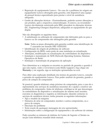 v Reparação de equipamento Lenovo - No caso de o problema ter origem em
equipamento Lenovo abrangido pela garantia, está disponível uma equipa
de pessoal técnico especializado para prestar o nível de assistência
adequado.
v Gestão de alterações técnicas - Ocasionalmente, poderão ocorrer alterações a
um produto, após a respectiva comercialização. A Lenovo, ou revendedor
Lenovo devidamente autorizado pela IBM, procederá às alterações técnicas
(EC, Engineering Changes) disponíveis, adequadas ao equipamento de que
dispõe.
Não são abrangidos os seguintes itens:
v A substituição ou utilização de componentes não fabricados pela ou para a
Lenovo ou de componentes não abrangidos pela garantia
Nota: Todas as peças abrangidas pela garantia contêm uma identificação de
7 caracteres em formato FRU XXXXXXX
v Identificação da origem de problemas de software
v Configuração do BIOS, como parte de uma instalação ou actualização
v Alterações, modificações ou actualizações de controladores de dispositivo
v Instalação e manutenção de NOS (Network Operating Systems, Sistemas
Operativos de Rede)
v Instalação e manutenção de programas de aplicação
Para determinar se a máquina se encontra no período de garantia e quando é
que esta expira, visite o www.lenovo.com/think/support e faça clique em
Warranty e, em seguida, siga as instruções apresentadas no ecrã.
Para obter uma explicação detalhada dos termos da garantia Lenovo, consulte
a garantia do equipamento Lenovo. Para poder usufruir da garantia, guarde a
prova de compra do computador.
Se possível, quando telefonar, esteja próximo do computador, para o caso de o
representante dos serviços de assistência necessitar de o ajudar a resolver um
problema do computador. Antes de telefonar, certifique-se de que descarregou
os controladores de dispositivo e actualizações de sistema mais recentes,
executou os diagnósticos e registou as informações. Quando contactar os
serviços de assistência técnica, tenha presente as seguintes informações:
v Tipo e modelo da máquina
v Números de série do computador, monitor e outros componentes, ou a
prova de compra
v Descrição do problema
v Texto exacto de quaisquer mensagens de erro apresentadas
v Informações sobre a configuração do equipamento e do software do sistema
Pode consultar os números de telefone do Centro de Suporte a Clientes na
secção Lista telefónica mundial deste manual.
Obter ajuda e assistência
Capítulo 3. Obter ajuda e assistência 47
 