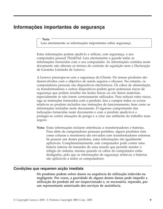 Informações importantes de segurança
Nota
Leia atentamente as informações importantes sobre segurança.
Estas informações podem ajudá-lo a utilizar, com segurança, o seu
computador pessoal ThinkPad. Leia atentamente e guarde todas as
informações fornecidas com o seu computador. As informações contidas neste
documento não alteram os termos do contrato de aquisição nem a Declaração
de Garantia Limitada da Lenovo.
A Lenovo preocupa-se com a segurança do Cliente. Os nossos produtos são
desenvolvidos com o objectivo de serem seguros e eficazes. No entanto, os
computadores pessoais são dispositivos electrónicos. Os cabos de alimentação,
os transformadores e outros dispositivos podem gerar potenciais riscos de
segurança que podem resultar em lesões físicas ou em danos materiais,
especialmente se não forem correctamente utilizados. Para reduzir estes riscos,
siga as instruções fornecidas com o produto, leia e cumpra todos os avisos
relativos ao produto incluídos nas instruções de funcionamento, bem como as
informações incluídas neste documento. O rigoroso cumprimento das
indicações fornecidas neste documento e com o produto ajudá-lo-á a
proteger-se contra situações de perigo e a criar um ambiente de trabalho mais
seguro.
Nota: Estas informações incluem referências a transformadores e baterias.
Para além de computadores pessoais portáteis, alguns produtos (tais
como colunas e monitores) são enviados com transformadores externos.
Se possuir um destes produtos, estas informações são igualmente
aplicáveis. Complementarmente, este computador pode conter uma
bateria interna do tamanho de uma moeda que permite manter o
relógio do sistema, mesmo quando os cabos do computador estão
desligados, pelo que as informações de segurança relativas a baterias
são aplicáveis a todos os computadores.
Condições que requerem acção imediata
Os produtos podem sofrer danos na sequência de utilização indevida ou
negligente. Por vezes, a gravidade de alguns destes danos pode impedir a
utilização do produto até ser inspeccionado e, se necessário, reparado, por
um representante autorizado dos serviços de assistência.
© Copyright Lenovo 2005. © Portions Copyright IBM Corp. 2005. v
 