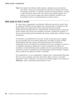 Nota: Os números de telefone estão sujeitos a alteração sem aviso prévio.
Para obter a lista mais actualizada dos números de telefone do Centro
de Suporte a Clientes e o respectivo horário de funcionamento, consulte
o sítio da Web de suporte em www.lenovo.com/think/support. Se o
número do seu país ou região não estiver indicado, contacte o seu
revendedor Lenovo ou representante de vendas Lenovo.
Obter ajuda em todo o mundo
Se viajar com o computador ou pretender utilizá-lo num país no qual o tipo
de máquina ThinkPad de que dispõe seja comercializado, a máquina de que
dispõe poderá ser elegível para Serviço Internacional de Garantia
(International Warranty Service), conferindo-lhe automaticamente o direito de
poder usufruir dos serviços de assistência durante o período de garantia. O
serviço será prestado por fornecedores de serviço autorizados a prestar serviço
de garantia.
Os métodos e procedimentos de serviço variam de país para país e alguns
serviços poderão não se encontrar disponíveis em todos os países. O IWS
(International Warranty Service, Serviço Internacional de Garantia) é
assegurado através do método de assistência (como, por exemplo, no local ou
na entidade reparadora) disponível no país em questão. Os centros de
assistência em determinados países poderão não ter capacidade para prestar
assistência a todos os modelos de um determinado tipo de máquina. Nalguns
países, poderão ser aplicáveis tarifas e restrições.
Para determinar se o seu computador é elegível para o International Warranty
Service e para visualizar uma lista dos países onde o serviço se encontra
disponível, visite o endereço www.lenovo.com/think/support, faça clique em
Warranty e siga as instruções apresentadas no ecrã.
Obter ajuda e assistência
48 ThinkPad®
T40 Series Manual de Assistência e Resolução de Problemas
 