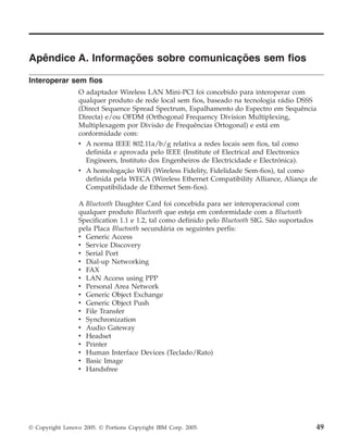 Apêndice A. Informações sobre comunicações sem fios
Interoperar sem fios
O adaptador Wireless LAN Mini-PCI foi concebido para interoperar com
qualquer produto de rede local sem fios, baseado na tecnologia rádio DSSS
(Direct Sequence Spread Spectrum, Espalhamento do Espectro em Sequência
Directa) e/ou OFDM (Orthogonal Frequency Division Multiplexing,
Multiplexagem por Divisão de Frequências Ortogonal) e está em
conformidade com:
v A norma IEEE 802.11a/b/g relativa a redes locais sem fios, tal como
definida e aprovada pelo IEEE (Institute of Electrical and Electronics
Engineers, Instituto dos Engenheiros de Electricidade e Electrónica).
v A homologação WiFi (Wireless Fidelity, Fidelidade Sem-fios), tal como
definida pela WECA (Wireless Ethernet Compatibility Alliance, Aliança de
Compatibilidade de Ethernet Sem-fios).
A Bluetooth Daughter Card foi concebida para ser interoperacional com
qualquer produto Bluetooth que esteja em conformidade com a Bluetooth
Specification 1.1 e 1.2, tal como definido pelo Bluetooth SIG. São suportados
pela Placa Bluetooth secundária os seguintes perfis:
v Generic Access
v Service Discovery
v Serial Port
v Dial-up Networking
v FAX
v LAN Access using PPP
v Personal Area Network
v Generic Object Exchange
v Generic Object Push
v File Transfer
v Synchronization
v Audio Gateway
v Headset
v Printer
v Human Interface Devices (Teclado/Rato)
v Basic Image
v Handsfree
© Copyright Lenovo 2005. © Portions Copyright IBM Corp. 2005. 49
 
