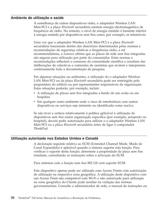 Ambiente de utilização e saúde
À semelhança de outros dispositivos rádio, o adaptador Wireless LAN
Mini-PCI e a placa Bluetooth secundária emitem energia electromagnética de
frequência de rádio. No entanto, o nível de energia emitido é bastante inferior
à energia emitida por dispositivos sem fios como, por exemplo, os telemóveis.
Uma vez que o adaptador Wireless LAN Mini-PCI e a placa Bluetooth
secundária funcionam dentro das directrizes determinadas pelas normas e
recomendações de segurança relativas a frequências rádio, a nd
recommendations, a Lenovo afirma que as placas de rede sem fios integradas
são seguras para utilização por parte do consumidor. Estas normas e
recomendações reflectem o consenso da comunidade científica e resultam das
deliberações de colectivos e comissões de cientistas que revêem e interpretam
continuamente toda a documentação de pesquisa.
Em algumas situações ou ambientes, a utilização do o adaptador Wireless
LAN Mini-PCI ou da placa Bluetooth secundária pode ser restringida pelo
proprietário do edifício ou por representantes responsáveis da organização.
Estas situações poderão, por exemplo, incluir:
v A utilização de placas sem fios integradas a bordo de um avião ou em
hospitais
v Em qualquer outro ambiente onde o risco de interferência com outros
dispositivos ou serviços seja iminente ou identificado como nocivo.
Se não tiver a certeza relativamente à política aplicável à utilização de
dispositivos sem fios numa organização específica (por exemplo, aeroporto ou
hospital), deverá pedir autorização para utilizar o o adaptador Wireless LAN
Mini-PCI ou a placa Bluetooth secundária antes de ligar o computador
ThinkPad.
Utilização autorizada nos Estados Unidos e Canadá
A declaração seguinte relativa ao ECM (Extended Channel Mode, Modo de
Canal Expandido) é aplicável quando o sistema suporta esta função. Para
verificar o suporte desta função, determine a propriedade da placa sem fios
instalada, consultando as instruções sobre a activação do ECM.
Para sistemas com a função sem fios 802.11b com suporte ECM:
Este dispositivo apenas pode ser utilizado com Access Points com autorização
de utilização na respectiva zona geográfica. A utilização deste dispositivo com
um Access Point não compatível com Wi-Fi e não autorizado para utilização
na zona geográfica do Cliente pode resultar na violação das normas
governamentais. Consulte o administrador de rede, o manual de instruções ou
50 ThinkPad®
T40 Series Manual de Assistência e Resolução de Problemas
 