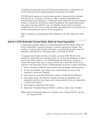 a etiqueta de aprovação do Access Point para determinar a autorização do
Access Point no país ou região geográfica específicos do Cliente.
O ECM deverá apenas ser seleccionado quando o dispositivo for utilizado
fora dos E.U.A. e Canadá, de forma a evitar a remota possibilidade de
funcionamento não autorizado. A utilização deste dispositivo fora dos Estados
Unidos e Canadá em ECM pode utilizar frequências não autorizadas nestes
dois países. Quando utilizado com um Wireless Access Point autorizado,
compatível com Wi-Fi ou no modo Ad Hoc, este dispositivo irá funcionar nos
modos autorizados em todas as zonas geográficas.
Volte a configurar as frequências seleccionadas no caso de viajar para outro
país.
Activar o ECM (Extended Channel Mode, Modo de Canal Expandido)
A declaração seguinte relativa ao ECM (Extended Channel Mode, Modo de
Canal Expandido) é aplicável quando o sistema suporta esta função. Para
verificar o suporte desta função, determine a propriedade da placa sem fios
instalada, consultando as instruções sobre a activação do ECM.
À excepção dos Estados Unidos e Canadá, os canais IEEE 802.11b extra
podem ser suportados nos restantes países. Se ocorrer um problema ao ligar a
um Access Point, contacte o seu administrador de sistema ou verifique o
Access Point para saber qual o canal a utilizar. Se o canal 802.11b for 12 ou
superior, será necessário activar o ECM seguindo os passos a seguir indicados.
1. Inicie o Windows 2000/XP. Inicie sessão com privilégios administrativos.
2. Na área de trabalho, faça clique com o botão direito do rato em My
computer e seleccione Property.
3. Faça clique no separador Hardware e prima o botão Device Manager.
4. Faça duplo clique em Network Adapter, localize um dispositivo de
adaptador sem fios, faça clique com o botão direito do rato no dispositivo
e seleccione Property.
5. Faça clique no separador Advanced.
6. Seleccione “Extended Channel Mode” e defina o valor como “Enable”.
Nota: Este procedimento aplica-se a sistemas com a função 802.11b sem fios
com suporte ECM.
Apêndice A. Informações sobre comunicações sem fios 51
 