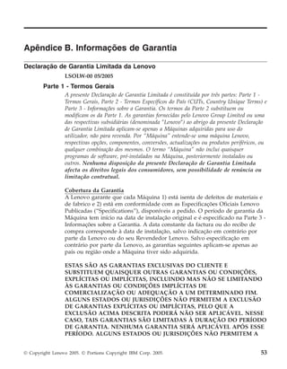 Apêndice B. Informações de Garantia
Declaração de Garantia Limitada da Lenovo
LSOLW-00 05/2005
Parte 1 - Termos Gerais
A presente Declaração de Garantia Limitada é constituída por três partes: Parte 1 -
Termos Gerais, Parte 2 - Termos Específicos do País (CUTs, Country Unique Terms) e
Parte 3 - Informações sobre a Garantia. Os termos da Parte 2 substituem ou
modificam os da Parte 1. As garantias fornecidas pelo Lenovo Group Limited ou uma
das respectivas subsidiárias (denominada ″Lenovo″) ao abrigo da presente Declaração
de Garantia Limitada aplicam-se apenas a Máquinas adquiridas para uso do
utilizador, não para revenda. Por “Máquina” entende-se uma máquina Lenovo,
respectivas opções, componentes, conversões, actualizações ou produtos periféricos, ou
qualquer combinação dos mesmos. O termo “Máquina” não inclui quaisquer
programas de software, pré-instalados na Máquina, posteriormente instalados ou
outros. Nenhuma disposição da presente Declaração de Garantia Limitada
afecta os direitos legais dos consumidores, sem possibilidade de renúncia ou
limitação contratual.
Cobertura da Garantia
A Lenovo garante que cada Máquina 1) está isenta de defeitos de materiais e
de fabrico e 2) está em conformidade com as Especificações Oficiais Lenovo
Publicadas (“Specifications”), disponíveis a pedido. O período de garantia da
Máquina tem início na data de instalação original e é especificado na Parte 3 -
Informações sobre a Garantia. A data constante da factura ou do recibo de
compra corresponde à data de instalação, salvo indicação em contrário por
parte da Lenovo ou do seu Revendedor Lenovo. Salvo especificação em
contrário por parte da Lenovo, as garantias seguintes aplicam-se apenas ao
país ou região onde a Máquina tiver sido adquirida.
ESTAS SÃO AS GARANTIAS EXCLUSIVAS DO CLIENTE E
SUBSTITUEM QUAISQUER OUTRAS GARANTIAS OU CONDIÇÕES,
EXPLÍCITAS OU IMPLÍCITAS, INCLUINDO MAS NÃO SE LIMITANDO
ÀS GARANTIAS OU CONDIÇÕES IMPLÍCITAS DE
COMERCIALIZAÇÃO OU ADEQUAÇÃO A UM DETERMINADO FIM.
ALGUNS ESTADOS OU JURISDIÇÕES NÃO PERMITEM A EXCLUSÃO
DE GARANTIAS EXPLÍCITAS OU IMPLÍCITAS, PELO QUE A
EXCLUSÃO ACIMA DESCRITA PODERÁ NÃO SER APLICÁVEL. NESSE
CASO, TAIS GARANTIAS SÃO LIMITADAS À DURAÇÃO DO PERÍODO
DE GARANTIA. NENHUMA GARANTIA SERÁ APLICÁVEL APÓS ESSE
PERÍODO. ALGUNS ESTADOS OU JURISDIÇÕES NÃO PERMITEM A
© Copyright Lenovo 2005. © Portions Copyright IBM Corp. 2005. 53
 