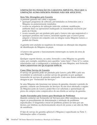 LIMITAÇÃO DA DURAÇÃO DA GARANTIA IMPLÍCITA, PELO QUE A
LIMITAÇÃO ACIMA DESCRITA PODERÁ NÃO SER APLICÁVEL.
Itens Não Abrangidos pela Garantia
A presente garantia não cobre o seguinte:
v quaisquer programas de software, pré-instalados ou fornecidos com a
Máquina ou posteriormente instalados;
v avarias na sequência de utilização indevida, acidente, modificação,
ambiente físico ou operacional inadequado ou manutenção incorrecta por
parte do Cliente;
v avaria causada por um produto pelo qual a Lenovo não seja responsável; e
v quaisquer produtos não Lenovo, incluindo aqueles que a Lenovo possa
adquirir e fornecer em conjunto com ou integrar numa Máquina Lenovo, a
pedido do Cliente.
A garantia será anulada na sequência da remoção ou alteração das etiquetas
de identificação da Máquina ou peças.
A Lenovo não garante o funcionamento ininterrupto ou isento de erros de
uma Máquina.
Qualquer suporte técnico, ou outro, fornecido a uma Máquina na garantia
como, por exemplo, assistência para questões "como fazer" (″how to″) e outras
relacionadas com a configuração e instalação de uma Máquina, será fornecido
SEM GARANTIAS DE QUALQUER ESPÉCIE.
Como Obter Serviço de Garantia
O serviço de garantia pode ser prestado pela Lenovo, pela IBM e pelo seu
revendedor se autorizado a prestar serviço de garantia ou por qualquer
fornecedor de serviços de garantia autorizado. Cada uma destas entidades
designa-se por “Fornecedor de Serviços.”
Se uma Máquina não funcionar nos termos da garantia, durante o período da
garantia, contacte um Fornecedor de Serviços. Se não tiver efectuado o registo
da Máquina junto da Lenovo, poder-lhe-á ser solicitada a apresentação da
prova de compra como comprovativo do seu direito ao serviço de garantia.
Acções Executadas pela Lenovo para Resolução de Problemas
Quando contactar um Fornecedor de Serviços para obter assistência, terá que
seguir os procedimentos de determinação e resolução de problemas
especificados. O diagnóstico inicial do problema poderá ser feito por um
técnico, por telefone ou electronicamente através do acesso a um sítio da Web
de assistência.
O tipo de serviço de garantia aplicável à Máquina é especificado na Parte 3 -
Informações sobre a Garantia.
54 ThinkPad®
T40 Series Manual de Assistência e Resolução de Problemas
 