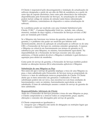 O Cliente é responsável pelo descarregamento e instalação de actualizações de
software designadas a partir de um sítio da Web de assistência ou a partir de
outro tipo de suporte electrónico, bem como pela observância das instruções
disponibilizadas pelo Fornecedor de Serviços. As actualizações de software
podem incluir código de sistema de entrada/saída básico (denominado
“BIOS”), utilitários, controladores de dispositivo e outras actualizações de
software.
Se o problema puder ser resolvido com uma Unidade Substituível pelo
Cliente (“CRU” - Customer Replaceable Unit) (ex., teclado, rato, colunas,
memória, unidade de disco rígido), o Fornecedor de Serviços enviará a CRU
para ser instalada pelo Cliente.
Se a Máquina não funcionar nos termos da garantia, durante o período da
garantia, e o problema não puder ser resolvido por telefone nem
electronicamente, através da aplicação de actualizações ao software ou de uma
CRU, o Fornecedor de Serviços irá, conforme entender apropriado, 1) reparar
a Máquina ou colocá-la em funcionamento nos termos da garantia ou 2)
substituí-la por uma Máquina, no mínimo, funcionalmente equivalente. Na
impossibilidade de o Fornecedor de Serviços executar uma das acções
anteriores, o Cliente poderá devolver a Máquina à entidade à qual efectuou a
aquisição para efeitos de reembolso.
Como parte do serviço de garantia, o Fornecedor de Serviços também poderá
instalar as alterações técnicas (ECs) seleccionadas aplicáveis à Máquina.
Substituição de uma Máquina ou Peça
Nos casos em que o serviço de garantia implique a troca de uma Máquina ou
peça, o item substituído pelo Fornecedor de Serviços torna-se propriedade da
Lenovo e o item de substituição torna-se propriedade do Cliente. O Cliente
atesta que os itens removidos são genuínos e inalterados. O item de
substituição poderá não ser novo, mas encontrar-se-á em boas condições de
funcionamento e será, no mínimo, funcionalmente equivalente ao item
substituído. O item de substituição assume o estado do serviço de garantia do
item substituído.
Responsabilidades Adicionais do Cliente
Antes de o Fornecedor de Serviços proceder à troca de uma Máquina ou peça,
o Cliente compromete-se a remover todos os componentes, peças, opções,
alterações e conexões não abrangidos pelo serviço de garantia.
O Cliente compromete-se igualmente a:
1. assegurar que a Máquina está isenta de obrigações ou restrições legais que
impeçam a respectiva troca;
Apêndice B. Informações de Garantia 55
 