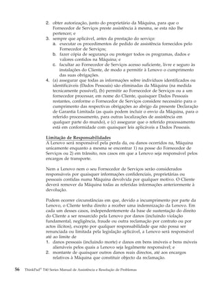 2. obter autorização, junto do proprietário da Máquina, para que o
Fornecedor de Serviços preste assistência à mesma, se esta não lhe
pertencer; e
3. sempre que aplicável, antes da prestação do serviço:
a. executar os procedimentos de pedido de assistência fornecidos pelo
Fornecedor de Serviços;
b. fazer cópia de segurança ou proteger todos os programas, dados e
valores contidos na Máquina; e
c. facultar ao Fornecedor de Serviços acesso suficiente, livre e seguro às
instalações do Cliente, de modo a permitir à Lenovo o cumprimento
das suas obrigações.
4. (a) assegurar que todas as informações sobre indivíduos identificados ou
identificáveis (Dados Pessoais) são eliminadas da Máquina (na medida
tecnicamente possível), (b) permitir ao Fornecedor de Serviços ou a um
fornecedor processar, em nome do Cliente, quaisquer Dados Pessoais
restantes, conforme o Fornecedor de Serviços considere necessário para o
cumprimento das respectivas obrigações ao abrigo da presente Declaração
de Garantia Limitada (as quais podem incluir o envio da Máquina, para o
referido processamento, para outras localizações de assistência em
qualquer parte do mundo), e (c) assegurar que o referido processamento
está em conformidade com quaisquer leis aplicáveis a Dados Pessoais.
Limitação de Responsabilidades
A Lenovo será responsável pela perda da, ou danos ocorridos na, Máquina
unicamente enquanto a mesma se encontrar 1) na posse do Fornecedor de
Serviços ou 2) em trânsito, nos casos em que a Lenovo seja responsável pelos
encargos de transporte.
Nem a Lenovo nem o seu Fornecedor de Serviços serão considerados
responsáveis por quaisquer informações confidenciais, proprietárias ou
pessoais contidas numa Máquina devolvida por qualquer motivo. O Cliente
deverá remover da Máquina todas as referidas informações anteriormente à
devolução.
Podem ocorrer circunstâncias em que, devido a incumprimento por parte da
Lenovo, o Cliente tenha direito a receber uma indemnização da Lenovo. Em
cada um desses casos, independentemente da base de sustentação do direito
do Cliente a ser ressarcido pela Lenovo por danos (incluindo violação
fundamental, negligência, fraude ou outra reclamação por contrato ou por
actos ilícitos), excepto por qualquer responsabilidade que não possa ser
renunciada ou limitada pela legislação aplicável, a Lenovo será responsável
até ao limite de
1. danos pessoais (incluindo morte) e danos em bens imóveis e bens móveis
alienáveis pelos quais a Lenovo seja legalmente responsável; e
2. montante de quaisquer outros danos reais directos, até aos encargos
relativos à Máquina que constituir objecto da reclamação.
56 ThinkPad®
T40 Series Manual de Assistência e Resolução de Problemas
 