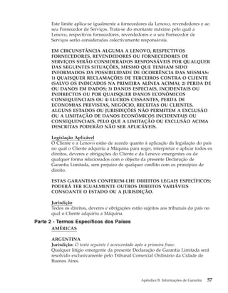 Este limite aplica-se igualmente a fornecedores da Lenovo, revendedores e ao
seu Fornecedor de Serviços. Trata-se do montante máximo pelo qual a
Lenovo, respectivos fornecedores, revendedores e o seu Fornecedor de
Serviços serão considerados colectivamente responsáveis.
EM CIRCUNSTÂNCIA ALGUMA A LENOVO, RESPECTIVOS
FORNECEDORES, REVENDEDORES OU FORNECEDORES DE
SERVIÇOS SERÃO CONSIDERADOS RESPONSÁVEIS POR QUALQUER
DAS SEGUINTES SITUAÇÕES, MESMO QUE TENHAM SIDO
INFORMADOS DA POSSIBILIDADE DE OCORRÊNCIA DAS MESMAS:
1) QUAISQUER RECLAMAÇÕES DE TERCEIROS CONTRA O CLIENTE
(SALVO OS INDICADOS NA PRIMEIRA ALÍNEA ACIMA); 2) PERDA DE
OU DANOS EM DADOS; 3) DANOS ESPECIAIS, INCIDENTAIS OU
INDIRECTOS OU POR QUAISQUER DANOS ECONÓMICOS
CONSEQUENCIAIS OU 4) LUCROS CESSANTES, PERDA DE
ECONOMIAS PREVISTAS, NEGÓCIO, RECEITAS OU CLIENTES.
ALGUNS ESTADOS OU JURISDIÇÕES NÃO PERMITEM A EXCLUSÃO
OU A LIMITAÇÃO DE DANOS ECONÓMICOS INCIDENTAIS OU
CONSEQUENCIAIS, PELO QUE A LIMITAÇÃO OU EXCLUSÃO ACIMA
DESCRITAS PODERÃO NÃO SER APLICÁVEIS.
Legislação Aplicável
O Cliente e a Lenovo estão de acordo quanto à aplicação da legislação do país
no qual o Cliente adquiriu a Máquina para reger, interpretar e aplicar todos os
direitos, deveres e obrigações do Cliente e da Lenovo emergentes ou de
qualquer forma relacionados com o objecto da presente Declaração de
Garantia Limitada, sem prejuízo de qualquer conflito com os princípios de
direito.
ESTAS GARANTIAS CONFEREM-LHE DIREITOS LEGAIS ESPECÍFICOS;
PODERÁ TER IGUALMENTE OUTROS DIREITOS VARIÁVEIS
CONSOANTE O ESTADO OU A JURISDIÇÃO.
Jurisdição
Todos os direitos, deveres e obrigações estão sujeitos aos tribunais do país no
qual o Cliente adquiriu a Máquina.
Parte 2 - Termos Específicos dos Países
AMÉRICAS
ARGENTINA
Jurisdição: O texto seguinte é acrescentado após a primeira frase:
Qualquer litígio emergente da presente Declaração de Garantia Limitada será
resolvido exclusivamente pelo Tribunal Comercial Ordinário da Cidade de
Buenos Aires.
Apêndice B. Informações de Garantia 57
 