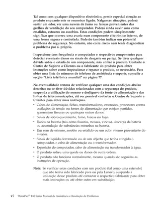 Tal como com qualquer dispositivo electrónico, preste especial atenção ao
produto enquanto este se encontrar ligado. Nalgumas situações, poderá
sentir um odor, ver uma nuvem de fumo ou faíscas provenientes das
grelhas de ventilação do seu computador. Poderá ainda ouvir sons como
estalidos, estouros ou assobios. Estas condições podem simplesmente
significar que ocorreu uma avaria num componente electrónico interno, de
uma forma segura e controlada. Poderão também indicar um potencial
problema de segurança. No entanto, não corra riscos nem tente diagnosticar
o problema por si próprio.
Inspeccione com frequência o computador e respectivos componentes para
detectar eventuais danos ou sinais de desgaste ou perigo. Se tiver qualquer
dúvida sobre o estado de um componente, não utilize o produto. Contacte o
Centro de Suporte a Clientes ou o fabricante do produto para obter
instruções sobre como inspeccionar e reparar o produto, se necessário. Para
obter uma lista de números de telefone de assistência e suporte, consulte a
secção “Lista telefónica mundial” na página 77.
Na eventualidade remota de verificar qualquer uma das condições abaixo
descritas ou se tiver dúvidas relacionadas com a segurança do produto,
suspenda a utilização do mesmo e desligue-o da fonte de alimentação e das
linhas de telecomunicações, até ser possível contactar o Centro de Suporte a
Clientes para obter mais instruções.
v Cabos de alimentação, fichas, transformadores, extensões, protectores contra
oscilações de tensão ou fontes de alimentação que estejam partidas,
apresentem fissuras ou quaisquer outros danos.
v Sinais de sobreaquecimento, fumo, faíscas ou fogo.
v Danos na bateria (tais como fissuras, mossas, vincos), descarga da bateria
ou acumulação de substâncias estranhas na bateria.
v Um som de estouro, assobio ou estalido ou um odor intenso proveniente do
interior.
v Sinais de líquido derramado ou de um objecto que tenha atingido o
computador, o cabo de alimentação ou o transformador.
v Exposição do computador, cabo de alimentação ou transformador à água.
v O produto sofreu uma queda ou danos de outra ordem.
v O produto não funciona normalmente, mesmo quando são seguidas as
instruções de operação.
Nota: Se verificar estas condições com um produto (tal como uma extensão)
que não tenha sido fabricado para ou pela Lenovo, suspenda a
utilização desse produto até contactar o respectivo fabricante para obter
mais instruções ou até obter outro em substituição.
vi ThinkPad®
T40 Series Manual de Assistência e Resolução de Problemas
 