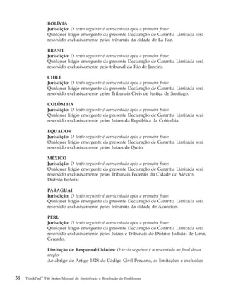 BOLÍVIA
Jurisdição: O texto seguinte é acrescentado após a primeira frase:
Qualquer litígio emergente da presente Declaração de Garantia Limitada será
resolvido exclusivamente pelos tribunais da cidade de La Paz.
BRASIL
Jurisdição: O texto seguinte é acrescentado após a primeira frase:
Qualquer litígio emergente da presente Declaração de Garantia Limitada será
resolvido exclusivamente pelo tribunal do Rio de Janeiro.
CHILE
Jurisdição: O texto seguinte é acrescentado após a primeira frase:
Qualquer litígio emergente da presente Declaração de Garantia Limitada será
resolvido exclusivamente pelos Tribunais Civis de Justiça de Santiago.
COLÔMBIA
Jurisdição: O texto seguinte é acrescentado após a primeira frase:
Qualquer litígio emergente da presente Declaração de Garantia Limitada será
resolvido exclusivamente pelos Juízes da República da Colômbia.
EQUADOR
Jurisdição: O texto seguinte é acrescentado após a primeira frase:
Qualquer litígio emergente da presente Declaração de Garantia Limitada será
resolvido exclusivamente pelos Juízes de Quito.
MÉXICO
Jurisdição: O texto seguinte é acrescentado após a primeira frase:
Qualquer litígio emergente da presente Declaração de Garantia Limitada será
resolvido exclusivamente pelos Tribunais Federais da Cidade do México,
Distrito Federal.
PARAGUAI
Jurisdição: O texto seguinte é acrescentado após a primeira frase:
Qualquer litígio emergente da presente Declaração de Garantia Limitada será
resolvido exclusivamente pelos tribunais da cidade de Asuncion.
PERU
Jurisdição: O texto seguinte é acrescentado após a primeira frase:
Qualquer litígio emergente da presente Declaração de Garantia Limitada será
resolvido exclusivamente pelos Juízes e Tribunais do Distrito Judicial de Lima,
Cercado.
Limitação de Responsabilidades: O texto seguinte é acrescentado ao final desta
secção:
Ao abrigo do Artigo 1328 do Código Civil Peruano, as limitações e exclusões
58 ThinkPad®
T40 Series Manual de Assistência e Resolução de Problemas
 