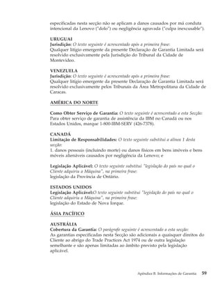 especificadas nesta secção não se aplicam a danos causados por má conduta
intencional da Lenovo (″dolo″) ou negligência agravada (″culpa inexcusable″).
URUGUAI
Jurisdição: O texto seguinte é acrescentado após a primeira frase:
Qualquer litígio emergente da presente Declaração de Garantia Limitada será
resolvido exclusivamente pela Jurisdição do Tribunal da Cidade de
Montevideo.
VENEZUELA
Jurisdição: O texto seguinte é acrescentado após a primeira frase:
Qualquer litígio emergente da presente Declaração de Garantia Limitada será
resolvido exclusivamente pelos Tribunais da Área Metropolitana da Cidade de
Caracas.
AMÉRICA DO NORTE
Como Obter Serviço de Garantia: O texto seguinte é acrescentado a esta Secção:
Para obter serviço de garantia de assistência da IBM no Canadá ou nos
Estados Unidos, marque 1-800-IBM-SERV (426-7378).
CANADÁ
Limitação de Responsabilidades: O texto seguinte substitui a alínea 1 desta
secção:
1. danos pessoais (incluindo morte) ou danos físicos em bens imóveis e bens
móveis alienáveis causados por negligência da Lenovo; e
Legislação Aplicável: O texto seguinte substitui "legislação do país no qual o
Cliente adquiriu a Máquina", na primeira frase:
legislação da Província de Ontário.
ESTADOS UNIDOS
Legislação Aplicável:O texto seguinte substitui "legislação do país no qual o
Cliente adquiriu a Máquina", na primeira frase:
legislação do Estado de Nova Iorque.
ÁSIA PACÍFICO
AUSTRÁLIA
Cobertura da Garantia: O parágrafo seguinte é acrescentado a esta secção:
As garantias especificadas nesta Secção são adicionais a quaisquer direitos do
Cliente ao abrigo do Trade Practices Act 1974 ou de outra legislação
semelhante e são apenas limitadas ao âmbito previsto pela legislação
aplicável.
Apêndice B. Informações de Garantia 59
 