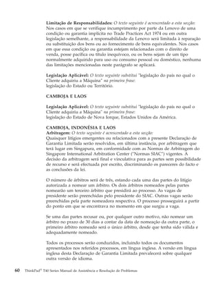 Limitação de Responsabilidades: O texto seguinte é acrescentado a esta secção:
Nos casos em que se verifique incumprimento por parte da Lenovo de uma
condição ou garantia implícita no Trade Practices Act 1974 ou em outra
legislação semelhante, a responsabilidade da Lenovo será limitada à reparação
ou substituição dos bens ou ao fornecimento de bens equivalentes. Nos casos
em que essa condição ou garantia estejam relacionadas com o direito de
venda, posse pacífica ou título inequívoco, ou os bens sejam de um tipo
normalmente adquirido para uso ou consumo pessoal ou doméstico, nenhuma
das limitações mencionadas neste parágrafo se aplicará.
Legislação Aplicável: O texto seguinte substitui "legislação do país no qual o
Cliente adquiriu a Máquina″ na primeira frase:
legislação do Estado ou Território.
CAMBOJA E LAOS
Legislação Aplicável: O texto seguinte substitui "legislação do país no qual o
Cliente adquiriu a Máquina" na primeira frase:
legislação do Estado de Nova Iorque, Estados Unidos da América.
CAMBOJA, INDONÉSIA E LAOS
Arbitragem: O texto seguinte é acrescentado a esta secção:
Quaisquer litígios emergentes ou relacionados com a presente Declaração de
Garantia Limitada serão resolvidos, em última instância, por arbitragem que
terá lugar em Singapura, em conformidade com as Normas de Arbitragem do
Singapore International Arbitration Center (″Normas SIAC″) vigentes. A
decisão da arbitragem será final e vinculativa para as partes sem possibilidade
de recurso e será efectuada por escrito, discriminando os pareceres do facto e
as conclusões da lei.
O número de árbitros será de três, estando cada uma das partes do litígio
autorizada a nomear um árbitro. Os dois árbitros nomeados pelas partes
nomearão um terceiro árbitro que presidirá ao processo. As vagas de
presidente serão preenchidas pelo presidente do SIAC. Outras vagas serão
preenchidas pela parte nomeadora respectiva. O processo prosseguirá a partir
do ponto em que se encontrava no momento em que surgiu a vaga.
Se uma das partes recusar ou, por qualquer outro motivo, não nomear um
árbitro no prazo de 30 dias a contar da data de nomeação da outra parte, o
primeiro árbitro nomeado será o único árbitro, desde que tenha sido válida e
adequadamente nomeado.
Todos os processos serão conduzidos, incluindo todos os documentos
apresentados nos referidos processos, em língua inglesa. A versão em língua
inglesa desta Declaração de Garantia Limitada prevalecerá sobre qualquer
outra versão de idioma.
60 ThinkPad®
T40 Series Manual de Assistência e Resolução de Problemas
 