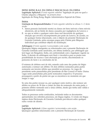 HONG KONG R.A.E. DA CHINA E MACAU R.A.E. DA CHINA
Legislação Aplicável: O texto seguinte substitui "legislação do país no qual o
Cliente adquiriu a Máquina" na primeira frase:
legislação de Hong Kong, Região Administrativa Especial da China.
ÍNDIA
Limitação de Responsabilidades: O texto seguinte substitui as alíneas 1 e 2 desta
secção:
1. danos pessoais (incluindo morte) ou danos em bens imóveis e bens móveis
alienáveis, até ao limite de danos causados por negligência da Lenovo; e
2. no que se refere a qualquer outro dano real decorrente de qualquer
situação que envolva incumprimento por parte da Lenovo, de acordo, ou
de qualquer forma relacionado, com o objecto da presente Declaração de
Garantia Limitada, pelos encargos pagos pelo Cliente pela Máquina
individual que constituir objecto da reclamação.
Arbitragem: O texto seguinte é acrescentado a esta secção:
Quaisquer litígios emergentes ou relacionados com a presente Declaração de
Garantia Limitada serão resolvidos, em última instância, por arbitragem que
terá lugar em Bangalore, Índia, em conformidade com a legislação vigente na
Índia. A decisão da arbitragem será final e vinculativa para as partes sem
possibilidade de recurso e será efectuada por escrito, discriminando os
pareceres do facto e as conclusões da lei.
O número de árbitros será de três, estando cada uma das partes do litígio
autorizada a nomear um árbitro. Os dois árbitros nomeados pelas partes
nomearão um terceiro árbitro que presidirá ao processo. As vagas de
presidente serão preenchidas pelo presidente do Bar Council of India. Outras
vagas serão preenchidas pela parte nomeadora respectiva. O processo
prosseguirá a partir do ponto em que se encontrava no momento em que
surgiu a vaga.
Se uma das partes recusar ou, por qualquer outro motivo, não nomear um
árbitro no prazo de 30 dias a contar da data de nomeação da outra parte, o
primeiro árbitro nomeado será o único árbitro, desde que tenha sido válida e
adequadamente nomeado.
Todos os processos serão conduzidos, incluindo todos os documentos
apresentados nos referidos processos, em língua inglesa. A versão em língua
inglesa desta Declaração de Garantia Limitada prevalecerá sobre qualquer
outra versão de idioma.
JAPÃO
Legislação Aplicável: A frase seguinte é acrescentada a esta secção:
Quaisquer questões relacionadas com a presente Declaração de Garantia
Apêndice B. Informações de Garantia 61
 