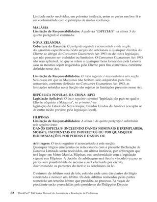 Limitada serão resolvidas, em primeira instância, entre as partes em boa fé e
em conformidade com o princípio de mútua confiança.
MALÁSIA
Limitação de Responsabilidades: A palavra ″ESPECIAIS″ na alínea 3 do
quinto parágrafo é eliminada.
NOVA ZELÂNDIA
Cobertura da Garantia: O parágrafo seguinte é acrescentado a esta secção:
As garantias especificadas nesta secção são adicionais a quaisquer direitos do
Cliente ao abrigo do Consumer Guarantees Act 1993 ou de outra legislação,
que não possam ser excluídos ou limitados. O Consumer Guarantees Act 1993
não será aplicável, no que se refere a quaisquer bens fornecidos pela Lenovo,
caso os mesmos sejam requeridos pelo Cliente para fins comerciais, conforme
definido nesse Act.
Limitação de Responsabilidades: O texto seguinte é acrescentado a esta secção:
Nos casos em que as Máquinas não tenham sido adquiridas para fins
comerciais, conforme definido no Consumer Guarantees Act 1993, as
limitações referidas nesta Secção são sujeitas às limitações previstas nesse Act.
REPÚBLICA POPULAR DA CHINA (RPC)
Legislação Aplicável: O texto seguinte substitui ″legislação do país no qual o
Cliente adquiriu a Máquina″, na primeira frase:
legislação do Estado de Nova Iorque, Estados Unidos da América (excepto se
de outro modo previsto pela legislação local).
FILIPINAS
Limitação de Responsabilidades: A alínea 3 do quinto parágrafo é substituída
pelo seguinte texto:
DANOS ESPECIAIS (INCLUINDO DANOS NOMINAIS E EXEMPLARES),
MORAIS, INCIDENTAIS OU INDIRECTOS OU POR QUAISQUER
INDEMNIZAÇÕES POR PERDAS E DANOS OU
Arbitragem: O texto seguinte é acrescentado a esta secção:
Quaisquer litígios emergentes ou relacionados com a presente Declaração de
Garantia Limitada serão resolvidos, em última instância, por arbitragem que
terá lugar em Metro Manila, Filipinas, em conformidade com a legislação
vigente nas Filipinas. A decisão da arbitragem será final e vinculativa para as
partes sem possibilidade de recurso e será efectuada por escrito,
discriminando os pareceres do facto e as conclusões da lei.
O número de árbitros será de três, estando cada uma das partes do litígio
autorizada a nomear um árbitro. Os dois árbitros nomeados pelas partes
nomearão um terceiro árbitro que presidirá ao processo. As vagas de
presidente serão preenchidas pelo presidente do Philippine Dispute
62 ThinkPad®
T40 Series Manual de Assistência e Resolução de Problemas
 
