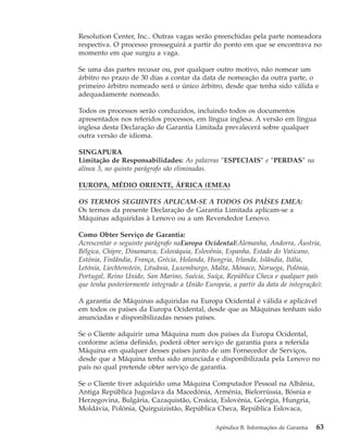 Resolution Center, Inc.. Outras vagas serão preenchidas pela parte nomeadora
respectiva. O processo prosseguirá a partir do ponto em que se encontrava no
momento em que surgiu a vaga.
Se uma das partes recusar ou, por qualquer outro motivo, não nomear um
árbitro no prazo de 30 dias a contar da data de nomeação da outra parte, o
primeiro árbitro nomeado será o único árbitro, desde que tenha sido válida e
adequadamente nomeado.
Todos os processos serão conduzidos, incluindo todos os documentos
apresentados nos referidos processos, em língua inglesa. A versão em língua
inglesa desta Declaração de Garantia Limitada prevalecerá sobre qualquer
outra versão de idioma.
SINGAPURA
Limitação de Responsabilidades: As palavras ″ESPECIAIS″ e ″PERDAS″ na
alínea 3, no quinto parágrafo são eliminadas.
EUROPA, MÉDIO ORIENTE, ÁFRICA (EMEA)
OS TERMOS SEGUINTES APLICAM-SE A TODOS OS PAÍSES EMEA:
Os termos da presente Declaração de Garantia Limitada aplicam-se a
Máquinas adquiridas à Lenovo ou a um Revendedor Lenovo.
Como Obter Serviço de Garantia:
Acrescentar o seguinte parágrafo naEuropa Ocidental(Alemanha, Andorra, Áustria,
Bélgica, Chipre, Dinamarca, Eslováquia, Eslovénia, Espanha, Estado do Vaticano,
Estónia, Finlândia, França, Grécia, Holanda, Hungria, Irlanda, Islândia, Itália,
Letónia, Liechtenstein, Lituânia, Luxemburgo, Malta, Mónaco, Noruega, Polónia,
Portugal, Reino Unido, San Marino, Suécia, Suíça, República Checa e qualquer país
que tenha posteriormente integrado a União Europeia, a partir da data de integração):
A garantia de Máquinas adquiridas na Europa Ocidental é válida e aplicável
em todos os países da Europa Ocidental, desde que as Máquinas tenham sido
anunciadas e disponibilizadas nesses países.
Se o Cliente adquirir uma Máquina num dos países da Europa Ocidental,
conforme acima definido, poderá obter serviço de garantia para a referida
Máquina em qualquer desses países junto de um Fornecedor de Serviços,
desde que a Máquina tenha sido anunciada e disponibilizada pela Lenovo no
país no qual pretende obter serviço de garantia.
Se o Cliente tiver adquirido uma Máquina Computador Pessoal na Albânia,
Antiga República Jugoslava da Macedónia, Arménia, Bielorrússia, Bósnia e
Herzegovina, Bulgária, Cazaquistão, Croácia, Eslovénia, Geórgia, Hungria,
Moldávia, Polónia, Quirguizistão, República Checa, República Eslovaca,
Apêndice B. Informações de Garantia 63
 
