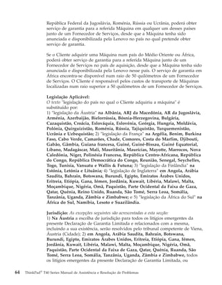 República Federal da Jugoslávia, Roménia, Rússia ou Ucrânia, poderá obter
serviço de garantia para a referida Máquina em qualquer um desses países
junto de um Fornecedor de Serviços, desde que a Máquina tenha sido
anunciada e disponibilizada pela Lenovo no país no qual pretende obter
serviço de garantia.
Se o Cliente adquirir uma Máquina num país do Médio Oriente ou África,
poderá obter serviço de garantia para a referida Máquina junto de um
Fornecedor de Serviços no país de aquisição, desde que a Máquina tenha sido
anunciada e disponibilizada pela Lenovo nesse país. O serviço de garantia em
África encontra-se disponível num raio de 50 quilómetros de um Fornecedor
de Serviços. O Cliente é responsável pelos custos de transporte de Máquinas
localizadas num raio superior a 50 quilómetros de um Fornecedor de Serviços.
Legislação Aplicável:
O texto "legislação do país no qual o Cliente adquiriu a máquina" é
substituído por:
1) ″legislação da Áustria″ na Albânia, ARJ da Macedónia, AR da Jugoslávia,
Arménia, Azerbaijão, Bielorrússia, Bósnia-Herzegovina, Bulgária,
Cazaquistão, Croácia, Eslováquia, Eslovénia, Geórgia, Hungria, Moldávia,
Polónia, Quirguizistão, Roménia, Rússia, Tajiquistão, Turquemenistão,
Ucrânia e Uzbequistão; 2) ″legislação da França″ na Argélia, Benim, Burkina
Faso, Cabo Verde, Camarões, Chade, Comores, Costa do Marfim, Djibouti,
Gabão, Gâmbia, Guiana francesa, Guiné, Guiné-Bissau, Guiné Equatorial,
Líbano, Madagáscar, Mali, Mauritânia, Maurícias, Mayotte, Marrocos, Nova
Caledónia, Níger, Polinésia Francesa, República Centro-Africana, República
do Congo, República Democrática do Congo, Reunião, Senegal, Seychelles,
Togo, Tunísia, Vanuatu e Wallis & Futuna; 3) ″legislação da Finlândia″ na
Estónia, Letónia e Lituânia; 4) ″legislação de Inglaterra″ em Angola, Arábia
Saudita, Bahrain, Botswana, Burundi, Egipto, Emiratos Árabes Unidos,
Eritreia, Etiópia, Gana, Iémen, Jordânia, Kuwait, Libéria, Malawi, Malta,
Moçambique, Nigéria, Omã, Paquistão, Parte Ocidental da Faixa de Gaza,
Qatar, Quénia, Reino Unido, Ruanda, São Tomé, Serra Leoa, Somália,
Tanzânia, Uganda, Zâmbia e Zimbabwe; e 5) ″legislação da África do Sul″ na
África do Sul, Namíbia, Lesoto e Suazilândia.
Jurisdição: As excepções seguintes são acrescentadas a esta secção:
1) Na Áustria a escolha de jurisdição para todos os litígios emergentes da
presente Declaração de Garantia Limitada e relacionados com a mesma,
incluindo a sua existência, serão resolvidos pelo tribunal competente de Viena,
Áustria (Cidade); 2) em Angola, Arábia Saudita, Bahrain, Botswana,
Burundi, Egipto, Emiratos Árabes Unidos, Eritreia, Etiópia, Gana, Iémen,
Jordânia, Kuwait, Libéria, Malawi, Malta, Moçambique, Nigéria, Omã,
Paquistão, Parte Ocidental da Faixa de Gaza, Qatar, Quénia, Ruanda, São
Tomé, Serra Leoa, Somália, Tanzânia, Uganda, Zâmbia e Zimbabwe, todos
os litígios emergentes da presente Declaração de Garantia Limitada, ou
64 ThinkPad®
T40 Series Manual de Assistência e Resolução de Problemas
 