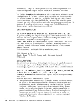 número 7 do Código. A Lenovo poderá, contudo, instaurar processos num
tribunal competente no país no qual a instalação tenha sido efectuada.
Na Estónia, Letónia e Lituânia todos os litígios emergentes relacionados com
esta Declaração de Garantia Limitada serão resolvidos, em última instância,
por arbitragem que terá lugar em Helsínquia, Finlândia, em conformidade
com as normas de arbitragem da Finlândia vigentes. Cada uma das partes
nomeará um árbitro. Estes árbitros nomearão, conjuntamente, o presidente. Na
ausência de acordo relativamente ao presidente, a Central Chamber of
Commerce em Helsínquia nomeará o presidente.
UNIÃO EUROPEIA (UE)
OS TERMOS SEGUINTES APLICAM-SE A TODOS OS PAÍSES DA UE:
A garantia de Máquinas adquiridas nos países da União Europeia é válida e
aplicável em todos os países da UE, desde que as Máquinas tenham sido
anunciadas e disponibilizadas nesses países.
Como Obter Serviço de Garantia: O texto seguinte é acrescentado a esta secção:
Para obter serviço de garantia junto da assistência IBM nos países da UE,
consulte a lista de números de telefone incluída na Parte 3 - Informações
sobre a Garantia.
Poderá contactar a assistência IBM no seguinte endereço:
IBM Warranty & Service
Quality Dept. PO Box 30 Spango Valley Greenock Scotland
PA16 0AH
CONSUMIDORES
Os consumidores gozam de direitos legais nos termos da legislação nacional
aplicável que rege a venda de bens de consumo. Tais direitos não são
afectados pelas garantias consagradas nesta Declaração de Garantia Limitada.
ÁUSTRIA, DINAMARCA, ESPANHA, FINLÂNDIA, GRÉCIA, HOLANDA,
ITÁLIA, NORUEGA, PORTUGAL, SUÉCIA E SUÍÇA
Limitação de Responsabilidade: O texto seguinte substitui na íntegra os termos
desta secção:
Salvo de outra forma previsto na lei vigente:
1. A responsabilidade da Lenovo por quaisquer danos e perdas decorrentes
de situações de cumprimento das suas obrigações consagradas ou, por
qualquer outro motivo, relacionadas com esta Declaração de Garantia
Limitada, está limitada exclusivamente à compensação desses danos e
perdas comprovados e realmente decorrentes como consequência, ou
causa, imediata e directa do incumprimento de tais obrigações (caso a
Lenovo seja responsável por esse incumprimento), que se traduz no
pagamento do montante máximo equivalente aos encargos pagos pelo
Cliente, pela Máquina.
66 ThinkPad®
T40 Series Manual de Assistência e Resolução de Problemas
 
