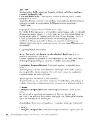 ÁUSTRIA
As disposições da Declaração de Garantia Limitada substituem quaisquer
garantias legais aplicáveis.
Cobertura da Garantia: O texto seguinte substitui a primeira frase do primeiro
parágrafo desta secção:
A garantia de uma Máquina Lenovo cobre a funcionalidade da Máquina para
utilização normal e a conformidade da Máquina com as respectivas
Especificações.
Os parágrafos seguintes são acrescentados a esta secção:
O período de limitação para os consumidores para interpor acção por violação
da garantia é, como mínimo, o período legal. No caso de impossibilidade de
reparação, por parte do Fornecedor de Serviços, de uma Máquina Lenovo, o
Cliente poderá solicitar alternativamente um reembolso parcial até ao
montante justificado pelo valor reduzido da Máquina não reparada ou
solicitar o cancelamento do respectivo acordo referente a essa Máquina e ser
reembolsado.
O segundo parágrafo não se aplica.
Acções Executadas pela Lenovo para Resolução de Problemas: O texto
seguinte é acrescentado a esta secção:
Durante o período de garantia, a Lenovo reembolsará o Cliente pelos custos
de transporte para entrega da Máquina avariada à assistência IBM.
Limitação de Responsabilidades: O parágrafo seguinte é acrescentado a esta
secção:
As limitações e exclusões especificadas na Declaração de Garantia Limitada
não se aplicarão a danos causados pela Lenovo por fraude ou negligência
agravada, nem a garantias explícitas.
A frase seguinte é acrescentada ao final da alínea 2:
A responsabilidade da Lenovo nos termos da presente alínea está limitada à
violação dos termos contratuais essenciais em casos de negligência ordinária.
EGIPTO
Limitação de Responsabilidades: O texto seguinte substitui a alínea 2 desta
secção:
No que se refere a qualquer outro dano real directo, a Lenovo será
responsável até ao limite do montante total pago pelo Cliente pela Máquina
que constituir objecto da reclamação.
Aplicabilidade a fornecedores, revendedores e Fornecedores de Serviços (inalterado).
FRANÇA
Limitação de Responsabilidades: O texto seguinte substitui a segunda frase do
68 ThinkPad®
T40 Series Manual de Assistência e Resolução de Problemas
 