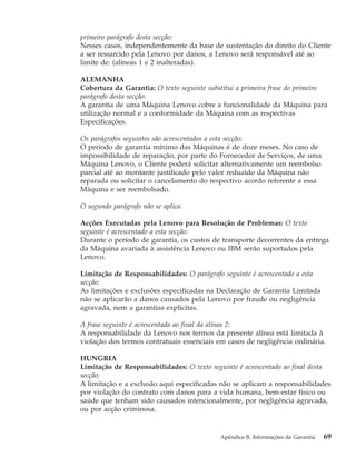 primeiro parágrafo desta secção:
Nesses casos, independentemente da base de sustentação do direito do Cliente
a ser ressarcido pela Lenovo por danos, a Lenovo será responsável até ao
limite de: (alíneas 1 e 2 inalteradas).
ALEMANHA
Cobertura da Garantia: O texto seguinte substitui a primeira frase do primeiro
parágrafo desta secção:
A garantia de uma Máquina Lenovo cobre a funcionalidade da Máquina para
utilização normal e a conformidade da Máquina com as respectivas
Especificações.
Os parágrafos seguintes são acrescentados a esta secção:
O período de garantia mínimo das Máquinas é de doze meses. No caso de
impossibilidade de reparação, por parte do Fornecedor de Serviços, de uma
Máquina Lenovo, o Cliente poderá solicitar alternativamente um reembolso
parcial até ao montante justificado pelo valor reduzido da Máquina não
reparada ou solicitar o cancelamento do respectivo acordo referente a essa
Máquina e ser reembolsado.
O segundo parágrafo não se aplica.
Acções Executadas pela Lenovo para Resolução de Problemas: O texto
seguinte é acrescentado a esta secção:
Durante o período de garantia, os custos de transporte decorrentes da entrega
da Máquina avariada à assistência Lenovo ou IBM serão suportados pela
Lenovo.
Limitação de Responsabilidades: O parágrafo seguinte é acrescentado a esta
secção:
As limitações e exclusões especificadas na Declaração de Garantia Limitada
não se aplicarão a danos causados pela Lenovo por fraude ou negligência
agravada, nem a garantias explícitas.
A frase seguinte é acrescentada ao final da alínea 2:
A responsabilidade da Lenovo nos termos da presente alínea está limitada à
violação dos termos contratuais essenciais em casos de negligência ordinária.
HUNGRIA
Limitação de Responsabilidades: O texto seguinte é acrescentado ao final desta
secção:
A limitação e a exclusão aqui especificadas não se aplicam a responsabilidades
por violação do contrato com danos para a vida humana, bem-estar físico ou
saúde que tenham sido causados intencionalmente, por negligência agravada,
ou por acção criminosa.
Apêndice B. Informações de Garantia 69
 