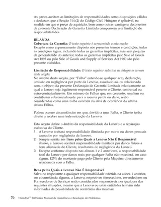 As partes aceitam as limitações de responsabilidades como disposições válidas
e declaram que a Secção 314.(2) do Código Civil Húngaro é aplicável, na
medida em que o preço de aquisição, bem como outras vantagens decorrentes
da presente Declaração de Garantia Limitada compensem esta limitação de
responsabilidades.
IRLANDA
Cobertura da Garantia: O texto seguinte é acrescentado a esta secção:
Excepto como expressamente disposto nos presentes termos e condições, todas
as condições legais, incluindo todas as garantias implícitas, mas sem prejuízo
da generalidade do anterior, todas as garantias implícitas pelo Sale of Goods
Act 1893 ou pelo Sale of Goods and Supply of Services Act 1980 são pelo
presente excluídas.
Limitação de Responsabilidade: O texto seguinte substitui na íntegra os termos
desta secção:
No âmbito desta secção, por “Falha” entende-se qualquer acto, declaração,
omissão ou negligência por parte da Lenovo, associado ao, ou relacionado
com, o objecto da presente Declaração de Garantia Limitada relativamente ao
qual a Lenovo seja legalmente responsável perante o Cliente, contratual ou
extra-contratualmente. Um número de Falhas que, em conjunto, resultem ou
contribuam substancialmente para a mesma perda ou dano, serão
consideradas como uma Falha ocorrida na data de ocorrência da última
dessas Falhas.
Podem ocorrer circunstâncias em que, devido a uma Falha, o Cliente tenha
direito a receber uma indemnização da Lenovo.
Esta secção define o âmbito da responsabilidade da Lenovo e a reparação
exclusiva do Cliente.
1. A Lenovo aceitará responsabilidade ilimitada por morte ou danos pessoais
causados por negligência da Lenovo.
2. Sempre sujeita aos Itens pelos Quais a Lenovo Não É Responsável
abaixo, a Lenovo aceitará responsabilidade ilimitada por danos físicos a
bens alienáveis do Cliente, resultantes de negligência da Lenovo.
3. Excepto conforme disposto nas alíneas 1 e 2 anteriores, a responsabilidade
total da Lenovo por danos reais por qualquer Falha não excederá, em caso
algum, 125% do montante pago pelo Cliente pela Máquina directamente
relacionada com a Falha.
Itens pelos Quais a Lenovo Não É Responsável
Salvo no respeitante a qualquer responsabilidade referida na alínea 1 anterior,
em circunstância alguma, a Lenovo, respectivos fornecedores, revendedores ou
Fornecedores de Serviços serão considerados responsáveis por qualquer das
seguintes situações, mesmo que a Lenovo ou estas entidades tenham sido
informadas da possibilidade de ocorrência das mesmas:
70 ThinkPad®
T40 Series Manual de Assistência e Resolução de Problemas
 