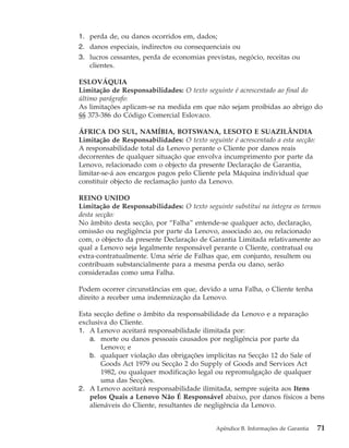 1. perda de, ou danos ocorridos em, dados;
2. danos especiais, indirectos ou consequenciais ou
3. lucros cessantes, perda de economias previstas, negócio, receitas ou
clientes.
ESLOVÁQUIA
Limitação de Responsabilidades: O texto seguinte é acrescentado ao final do
último parágrafo:
As limitações aplicam-se na medida em que não sejam proibidas ao abrigo do
§§ 373-386 do Código Comercial Eslovaco.
ÁFRICA DO SUL, NAMÍBIA, BOTSWANA, LESOTO E SUAZILÂNDIA
Limitação de Responsabilidades: O texto seguinte é acrescentado a esta secção:
A responsabilidade total da Lenovo perante o Cliente por danos reais
decorrentes de qualquer situação que envolva incumprimento por parte da
Lenovo, relacionado com o objecto da presente Declaração de Garantia,
limitar-se-á aos encargos pagos pelo Cliente pela Máquina individual que
constituir objecto de reclamação junto da Lenovo.
REINO UNIDO
Limitação de Responsabilidades: O texto seguinte substitui na íntegra os termos
desta secção:
No âmbito desta secção, por “Falha” entende-se qualquer acto, declaração,
omissão ou negligência por parte da Lenovo, associado ao, ou relacionado
com, o objecto da presente Declaração de Garantia Limitada relativamente ao
qual a Lenovo seja legalmente responsável perante o Cliente, contratual ou
extra-contratualmente. Uma série de Falhas que, em conjunto, resultem ou
contribuam substancialmente para a mesma perda ou dano, serão
consideradas como uma Falha.
Podem ocorrer circunstâncias em que, devido a uma Falha, o Cliente tenha
direito a receber uma indemnização da Lenovo.
Esta secção define o âmbito da responsabilidade da Lenovo e a reparação
exclusiva do Cliente.
1. A Lenovo aceitará responsabilidade ilimitada por:
a. morte ou danos pessoais causados por negligência por parte da
Lenovo; e
b. qualquer violação das obrigações implícitas na Secção 12 do Sale of
Goods Act 1979 ou Secção 2 do Supply of Goods and Services Act
1982, ou qualquer modificação legal ou repromulgação de qualquer
uma das Secções.
2. A Lenovo aceitará responsabilidade ilimitada, sempre sujeita aos Itens
pelos Quais a Lenovo Não É Responsável abaixo, por danos físicos a bens
alienáveis do Cliente, resultantes de negligência da Lenovo.
Apêndice B. Informações de Garantia 71
 